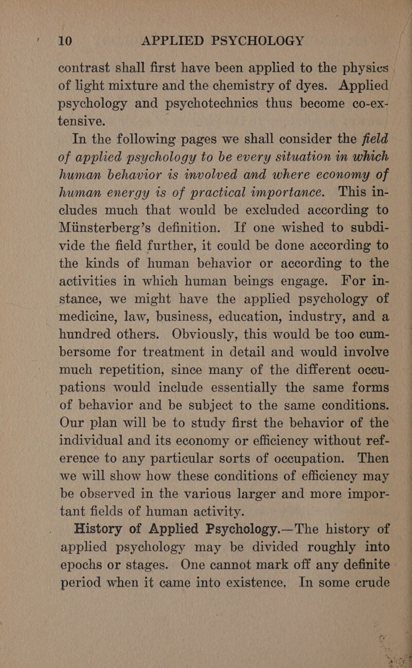 contrast shall first have been applied to the physics | of light mixture and the chemistry of dyes. Applied psychology and psychotechnics thus become co-ex- tensive. In the following pages we shall consider the field of applied psychology to be every situation in which human behavior is involved and where economy of human energy is of practical importance. This in- cludes much that would be excluded according to Miinsterberg’s definition. If one wished to subdi- vide the field further, it could be done according to the kinds of human behavior or according to the activities in which human beings engage. For in- stance, we might have the applied psychology of medicine, law, business, education, industry, and a hundred others. Obviously, this would be too cum- bersome for treatment in detail and would involve much repetition, since many of the different occu- pations would include essentially the same forms of behavior and be subject to the same conditions. Our plan will be to study first the behavior of the individual and its economy or efficiency without ref- erence to any particular sorts of occupation. Then we will show how these conditions of efficiency may be observed in the various larger and more impor- tant fields of human activity. History of Applied Psychology.—The history of applied psychology may be divided roughly into epochs or stages. One cannot mark off any definite