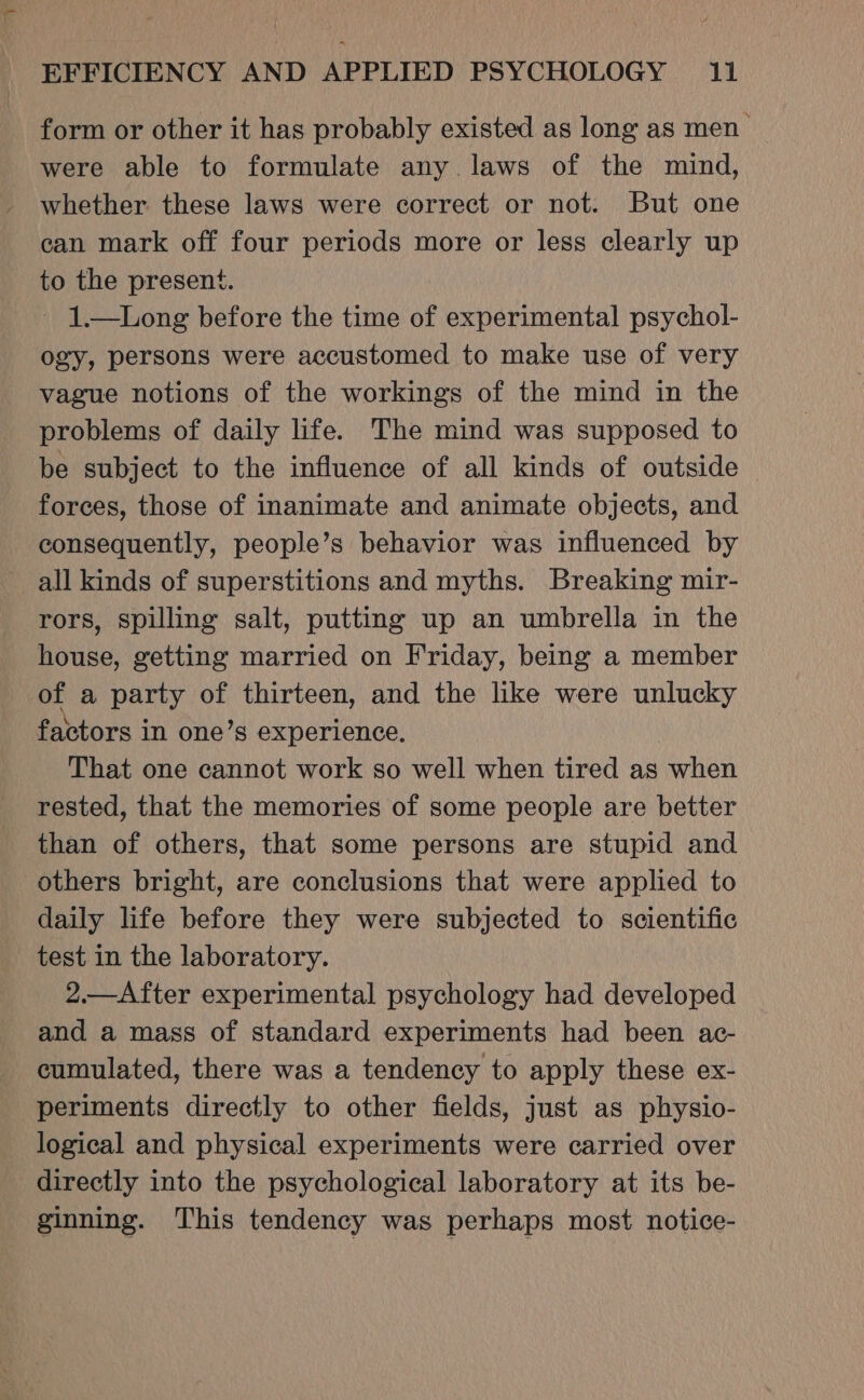 form or other it has probably existed as long as men were able to formulate any. laws of the mind, whether these laws were correct or not. But one ean mark off four periods more or less clearly up to the present. - 1—Long before the time of experimental psychol- ogy, persons were accustomed to make use of very vague notions of the workings of the mind in the problems of daily life. The mind was supposed to be subject to the influence of all kinds of outside forces, those of inanimate and animate objects, and consequently, people’s behavior was influenced by all kinds of superstitions and myths. Breaking mir- rors, spilling salt, putting up an umbrella in the house, getting married on Friday, being a member of a party of thirteen, and the like were unlucky factors in one’s experience, That one cannot work so well when tired as when rested, that the memories of some people are better than of others, that some persons are stupid and others bright, are conclusions that were applied to daily life before they were subjected to scientific test in the laboratory. 2.—After experimental psychology had developed and a mass of standard experiments had been ac- cumulated, there was a tendency to apply these ex- periments directly to other fields, just as physio- logical and physical experiments were carried over directly into the psychological laboratory at its be- ginning. This tendency was perhaps most notice-