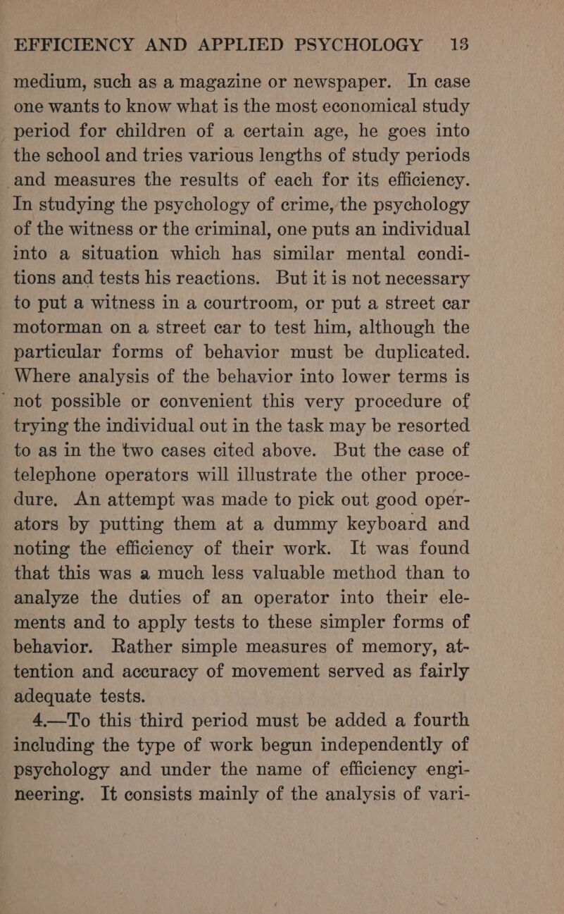 medium, such as a magazine or newspaper. In case one wants to know what is the most economical study period for children of a certain age, he goes into the school and tries various lengths of study periods and measures the results of each for its efficiency. In studying the psychology of crime, the psychology of the witness or the criminal, one puts an individual into a situation which has similar mental condi- tions and tests his reactions. But it is not necessary to put a witness in a courtroom, or put a street car motorman on a street car to test him, although the particular forms of behavior must be duplicated. Where analysis of the behavior into lower terms is not possible or convenient this very procedure of trying the individual out in the task may be resorted to as in the two cases cited above. But the case of telephone operators will illustrate the other proce- dure, An attempt was made to pick out good oper- ators by putting them at a dummy keyboard and noting the efficiency of their work. It was found that this was a much less valuable method than to analyze the duties of an operator into their ele- ments and to apply tests to these simpler forms of behavior. Rather simple measures of memory, at- tention and accuracy of movement served as fairly adequate tests. 4——To this third period must be added a fourth including the type of work begun independently of psychology and under the name of efficiency engi- neering. It consists mainly of the analysis of vari-