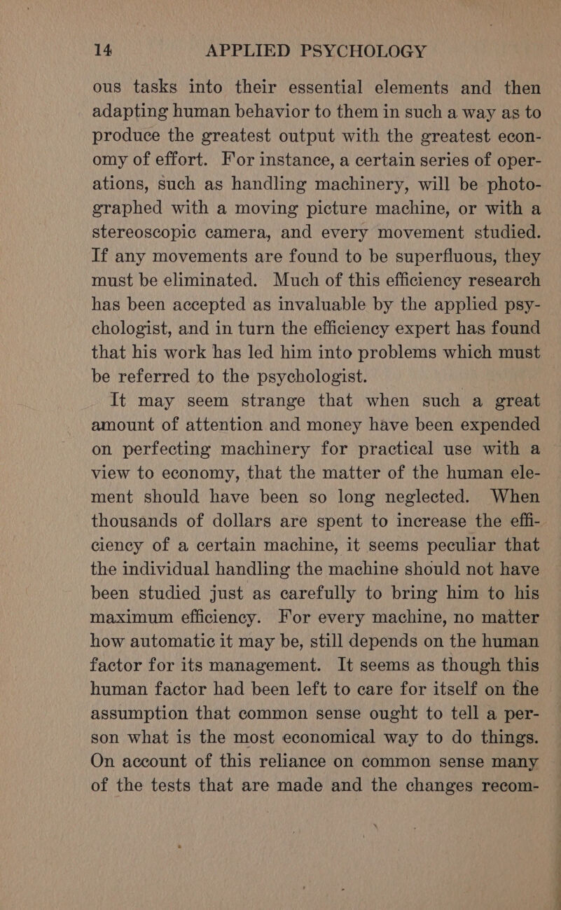 ous tasks into their essential elements and then adapting human behavior to them in such a way as to produce the greatest output with the greatest econ- omy of effort. For instance, a certain series of oper- ations, such as handling machinery, will be photo- graphed with a moving picture machine, or with a stereoscopic camera, and every movement studied. If any movements are found to be superfluous, they must be eliminated. Much of this efficiency research has been accepted as invaluable by the applied psy- chologist, and in turn the efficiency expert has found that his work has led him into problems which must be referred to the psychologist. It may seem strange that when such a great amount of attention and money have been expended on perfecting machinery for practical use with a view to economy, that the matter of the human ele- ment should have been so long neglected. When thousands of dollars are spent to increase the effi- ciency of a certain machine, it seems peculiar that the individual handling the machine should not have been studied just as carefully to bring him to his maximum efficiency. For every machine, no matter how automatic it may be, still depends on the human factor for its management. It seems as though this human factor had been left to care for itself on the assumption that common sense ought to tell a per- son what is the most economical way to do things. On account of this reliance on common sense many of the tests that are made and the changes recom-