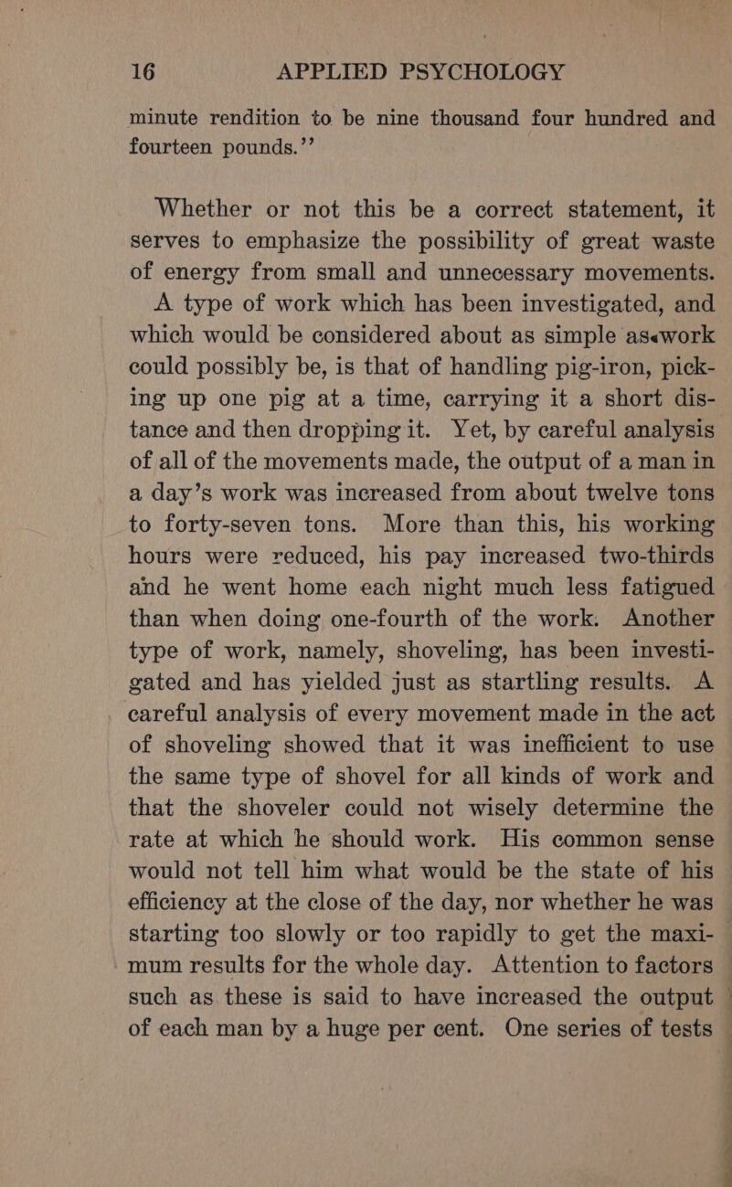 minute rendition to be nine thousand four hundred and fourteen pounds.’’ Whether or not this be a correct statement, it serves to emphasize the possibility of great waste of energy from small and unnecessary movements. A type of work which has been investigated, and which would be considered about as simple as«work could possibly be, is that of handling pig-iron, pick- ing up one pig at a time, carrying it a short dis- tance and then dropping it. Yet, by careful analysis of all of the movements made, the output of a man in to forty-seven tons. More than this, his working hours were reduced, his pay increased two-thirds and he went home each night much less fatigued than when doing one-fourth of the work. Another type of work, namely, shoveling, has been investi- gated and has yielded just as startling results. A careful analysis of every movement made in the act of shoveling showed that it was inefficient to use the same type of shovel for all kinds of work and that the shoveler could not wisely determine the rate at which he should work. His common sense would not tell him what would be the state of his efficiency at the close of the day, nor whether he was mum results for the whole day. Attention to factors such as these is said to have increased the output a — a