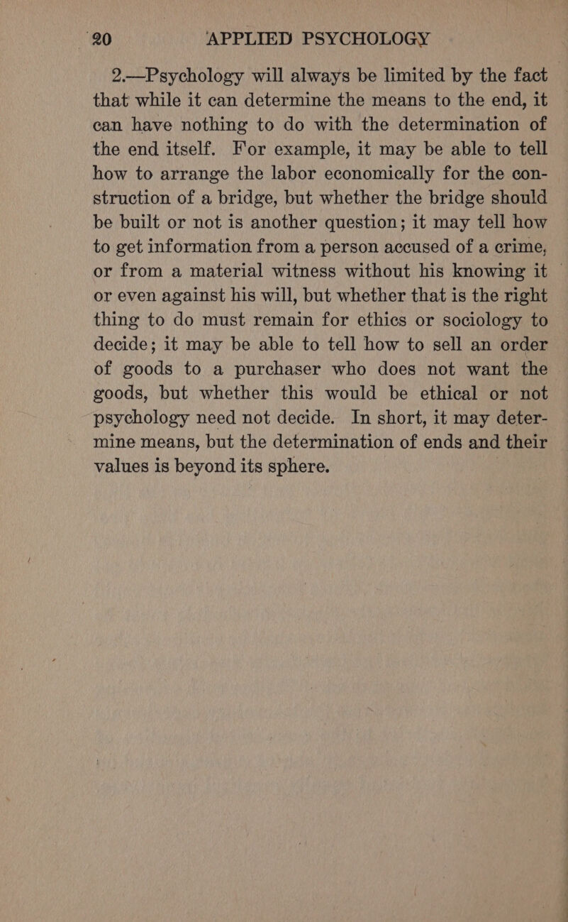 2.—Psychology will always be limited by the fact that while it can determine the means to the end, it ean have nothing to do with the determination of the end itself. For example, it may be able to tell how to arrange the labor economically for the con- struction of a bridge, but whether the bridge should be built or not is another question; it may tell how to get information from a person accused of a crime, or from a material witness without his knowing it — or even against his will, but whether that is the right thing to do must remain for ethics or sociology to decide; it may be able to tell how to sell an order of goods to a purchaser who does not want the - goods, but whether this would be ethical or not psychology need not decide. In short, it may deter- mine means, but the determination of ends and their values is beyond its sphere. |