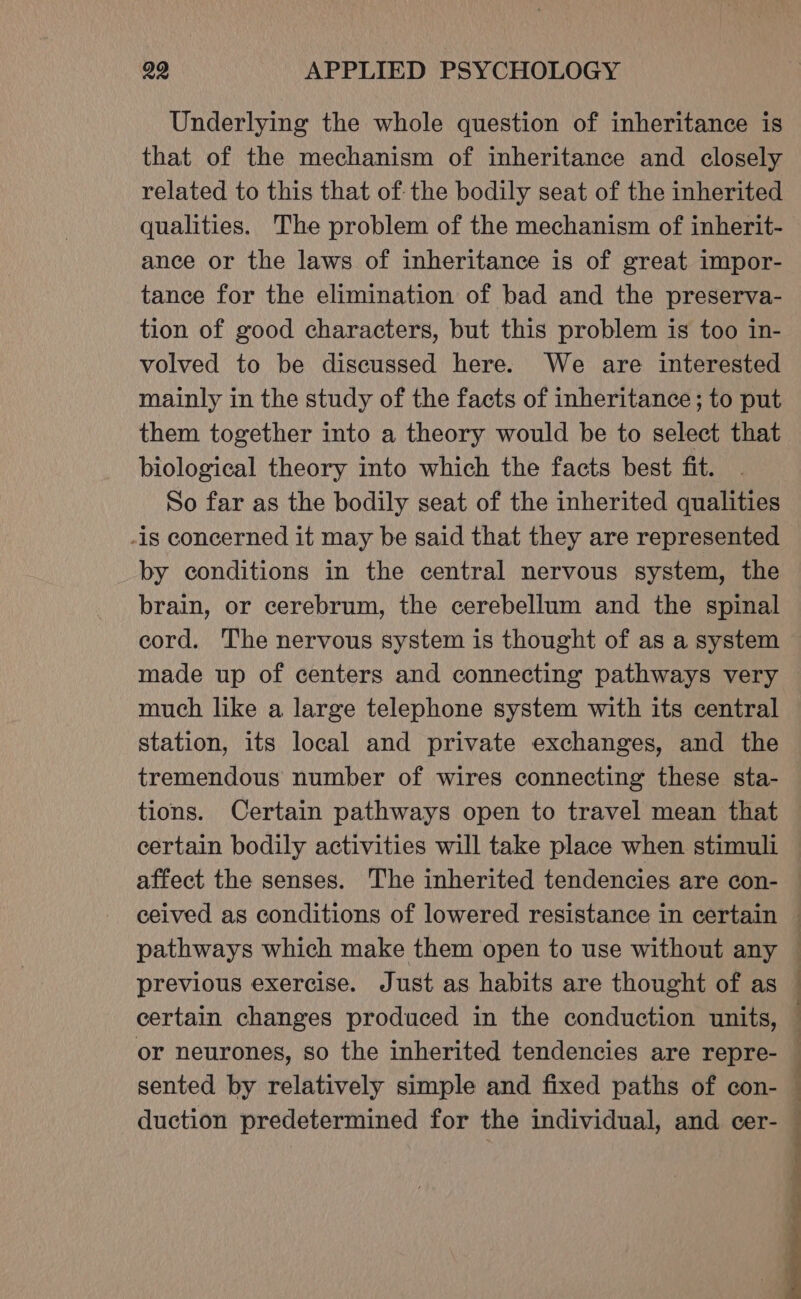 Underlying the whole question of inheritance is that of the mechanism of inheritance and closely related to this that of the bodily seat of the inherited qualities. The problem of the mechanism of inherit- ance or the laws of inheritance is of great impor- tance for the elimination of bad and the preserva- tion of good characters, but this problem is too in- volved to be discussed here. We are interested mainly in the study of the facts of inheritance; to put them together into a theory would be to select that biological theory into which the facts best fit. So far as the bodily seat of the inherited qualities -is concerned it may be said that they are represented by conditions in the central nervous system, the brain, or cerebrum, the cerebellum and the spinal cord. The nervous system is thought of as a system made up of centers and connecting pathways very much like a large telephone system with its central station, its local and private exchanges, and the tremendous number of wires connecting these sta- certain bodily activities will take place when stimuli affect the senses. The inherited tendencies are con- previous exercise. Just as habits are thought of as certain changes produced in the conduction Tn or neurones, so the inherited tendencies are repre- ]