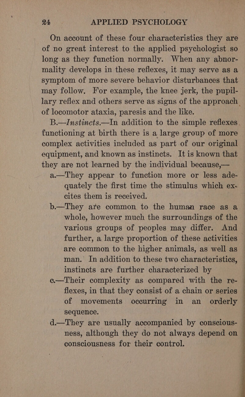 On account of these four characteristics they are of no great interest to the applied psychologist so long as they function normally. When any abnor- mality develops in these reflexes, it may serve as a symptom of more severe behavior disturbances that may follow. For example, the knee jerk, the pupil- of locomotor ataxia, paresis and the like. functioning at birth there is a large group of more complex activities included as part of our original equipment, and known as instincts. It is known that they are not learned by the individual because,— a.—They appear to function more or less ade- quately the first time the stimulus which ex- cites them is received. b.—They are common to the human race as a whole, however much the surroundings of the various groups of peoples may differ. And are common to the higher animals, as well as man. In addition to these two characteristics, instincts are further characterized by e.—Their complexity as compared with the re- | of movements occurring in an _ orderly sequence. 4 a .. ness, although they do not always depend on consciousness for their control. —. a |