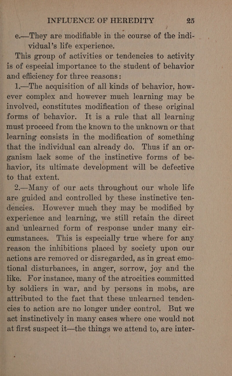 e.—They are modifiable in the course of the indi- _ vidual’s life experience. This group of activities or tendencies to activity is of especial importance to the student of behavior and efficiency for three reasons: -1—tThe acquisition of all kinds of behavior, how- ever complex and however much learning may be involved, constitutes modification of these original forms of behavior. It is a rule that all learning must proceed from the known to the unknown or that learning consists in the modification of something that the individual can already do. Thus if an or- ganism lack some of the instinctive forms of be- havior, its ultimate development will be defective to that extent. 2.—Many of our acts throughout our whole life are guided and controlled by these instinctive ten- dencies. However much they may be modified by experience and learning, we still retain the direct and unlearned form of response under many cir- cumstances. This is especially true where for any reason the inhibitions placed by society upon our actions are removed or disregarded, as in great emo- tional disturbances, in anger, sorrow, joy and the like. For instance, many of the atrocities committed _by soldiers in war, and by persons in mobs, are attributed to the fact that these unlearned tenden- cies to action are no longer under control. But we act instinctively in many cases where one would not at first suspect it—the things we attend to, are inter-