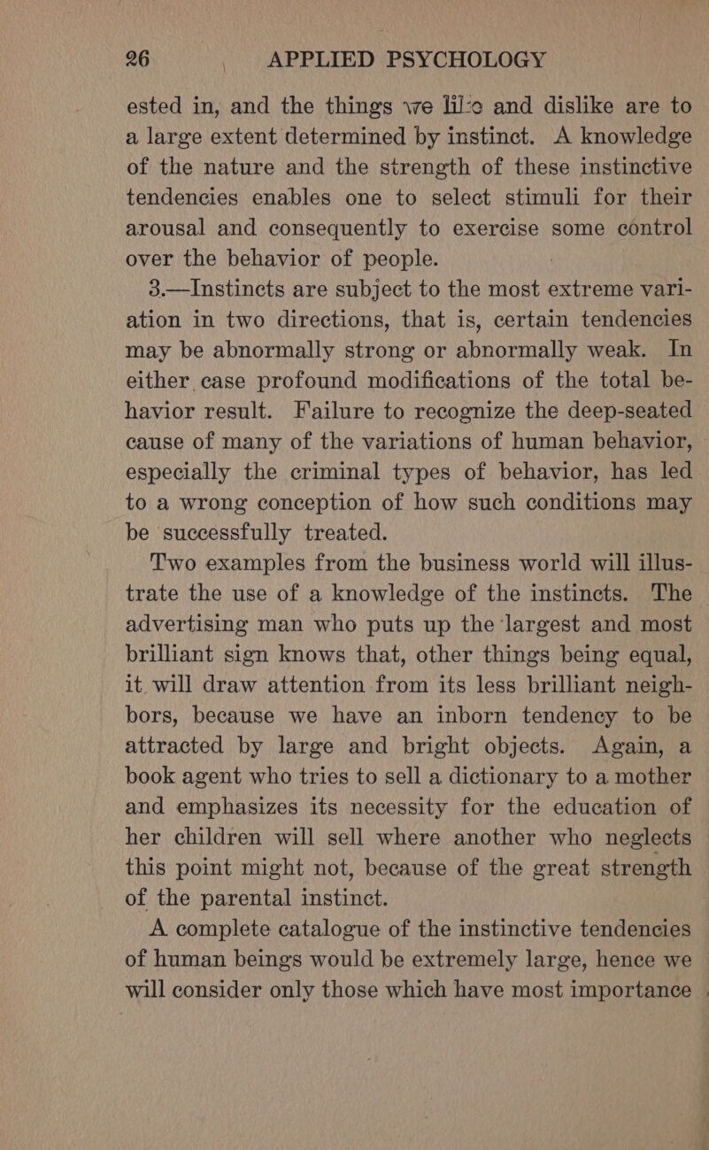 ested in, and the things we lil:c and dislike are to a large extent determined by instinct. A knowledge of the nature and the strength of these instinctive tendencies enables one to select stimuli for their arousal and consequently to exercise some control over the behavior of people. 3.—Instincts are subject to the most extreme vari- ation in two directions, that is, certain tendencies may be abnormally strong or abnormally weak. In either case profound modifications of the total be- havior result. Failure to recognize the deep-seated cause of many of the variations of human behavior, especially the criminal types of behavior, has led to a wrong conception of how such conditions may be successfully treated. Two examples from the business world will illus- trate the use of a knowledge of the instincts. The advertising man who puts up the largest and most brilliant sign knows that, other things being equal, it will draw attention from its less brilliant neigh- bors, because we have an inborn tendency to be attracted by large and bright objects. Again, a book agent who tries to sell a dictionary to a mother and emphasizes its necessity for the education of her children will sell where another who neglects this point might not, because of the great strength of the parental instinct. A complete catalogue of the instinctive tendencies of human beings would be extremely large, hence we will consider only those which have most importance |