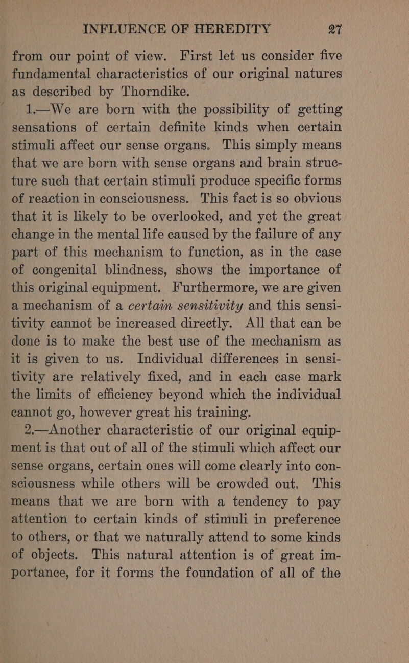 from our point of view. First let us consider five fundamental characteristics of our original natures as described by Thorndike. - 1—We are born with the possibility of getting sensations of certain definite kinds when certain stimuli affect our sense organs. This simply means that we are born with sense organs and brain struc- ture such that certain stimuli produce specific forms of reaction in consciousness. This fact is so obvious that it is likely to be overlooked, and yet the great change in the mental life caused by the failure of any part of this mechanism to function, as in the case of congenital blindness, shows the importance of this original equipment. Furthermore, we are given a mechanism of a certain sensitivity and this sensi- tivity cannot be increased directly. All that can be done is to make the best use of the mechanism as it is given to us. Individual differences in sensi- tivity are relatively fixed, and in each case mark the limits of efficiency beyond which the individual cannot go, however great his training. 2.—Another characteristic of our original equip- ment is that out of all of the stimuli which affect our ‘sense organs, certain ones will come clearly into con- sciousness while others will be crowded out. This means that we are born with a tendency to pay attention to certain kinds of stimuli in preference to others, or that we naturally attend to some kinds of objects. This natural attention is of great im- portance, for it forms the foundation of all of the