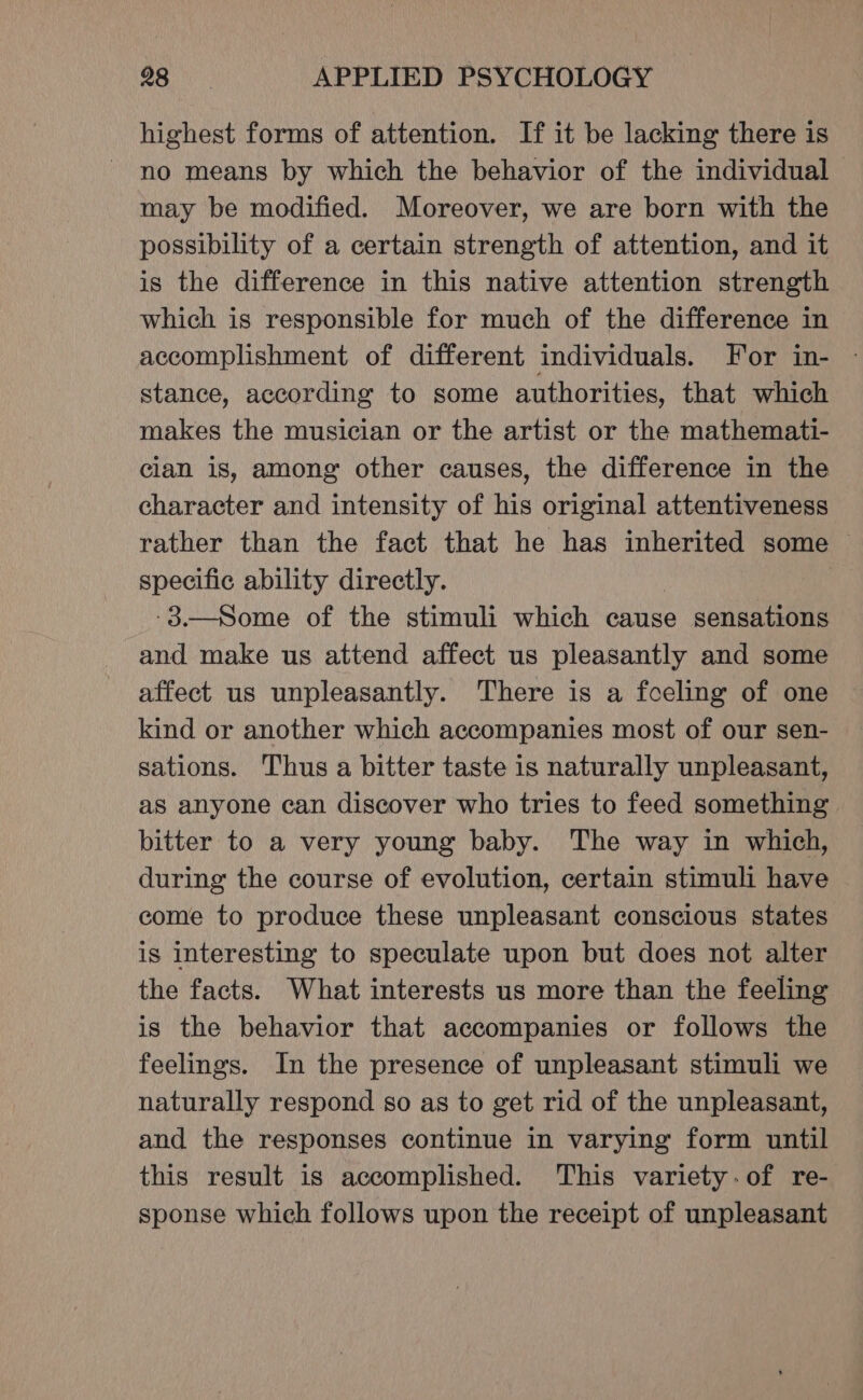 highest forms of attention. If it be lacking there is no means by which the behavior of the individual may be modified. Moreover, we are born with the possibility of a certain strength of attention, and it is the difference in this native attention strength which is responsible for much of the difference in accomplishment of different individuals. For in- stance, according to some authorities, that which makes the musician or the artist or the mathemati- cian is, among other causes, the difference in the character and intensity of his original attentiveness rather than the fact that he has inherited some — specific ability directly. -3.—Some of the stimuli which cause sensations and make us attend affect us pleasantly and some affect us unpleasantly. There is a foeling of one kind or another which accompanies most of our sen- sations. Thus a bitter taste is naturally unpleasant, as anyone can discover who tries to feed something bitter to a very young baby. The way in which, during the course of evolution, certain stimuli have come to produce these unpleasant conscious states is interesting to speculate upon but does not alter the facts. What interests us more than the feeling is the behavior that accompanies or follows the feelings. In the presence of unpleasant stimuli we naturally respond so as to get rid of the unpleasant, and the responses continue in varying form until this result is accomplished. This variety:of re- sponse which follows upon the receipt of unpleasant