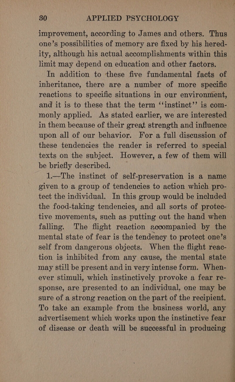 improvement, according to James and others. Thus one’s possibilities of memory are fixed by his hered- ity, although his actual accomplishments within this limit may depend on education and other factors. In addition to these five fundamental facts of inheritance, there are a number of more specific reactions to specific situations in our environment, and it is to these that the term ‘‘instinct’’ is com- monly applied. As stated earlier, we are interested in them because of their great strength and influence upon all of our behavior. For a full discussion of these tendencies the reader is referred to special texts on the subject. However, a few of them will be briefly described. 1.—The instinct of self-preservation is a name given to a group of tendencies to action which pro- tect the individual. In this group would be included the food-taking tendencies, and all sorts of protec- tive movements, such as putting out the hand when falling. The flight reaction accompanied by the mental state of fear is the tendency to protect one’s self from dangerous objects. When the flight reac- tion is inhibited from any cause, the mental state may still be present and in very intense form. When- ever stimuli, which instinctively provoke a fear re- sponse, are presented to an individual, one may be sure of a strong reaction on the part of the recipient. To take an example from the business world, any advertisement which works upon the instinctive fear of disease or death will be successful in producing