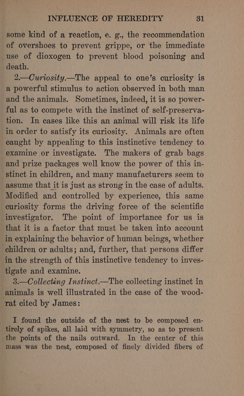 some kind of a reaction, e. g., the recommendation of overshoes to prevent grippe, or the immediate use of dioxogen to prevent blood poisoning and death. 2.—Curiosity—The appeal to one’s curiosity is a powerful stimulus to action observed in both man and the animals. Sometimes, indeed, it is so power- ful as to compete with the instinct of self-preserva- tion. In cases like this an animal will risk its life in order to satisfy its curiosity. Animals are often caught by appealing to this instinctive tendency to examine or investigate. The makers of grab bags and prize packages well know the power of this in- stinct in children, and many manufacturers seem to assume that it is just as strong in the case of adults. Modified and controlled by experience, this same curiosity forms the driving force of the scientific investigator. The point of importance for us is that it is a factor that must be taken into account in explaining the behavior of human beings, whether children or adults; and, further, that persons differ in the strength of this instinctive tendency to inves- tigate and examine. 3.—Collectang Instinct —The collecting instinct in animals is well illustrated in the case of the wood- rat cited by James: I found the outside of the nest to be composed en- tirely of spikes, all laid with symmetry, so as to present the points of the nails outward. In the center of this mass was the nest, composed of finely divided fibers of