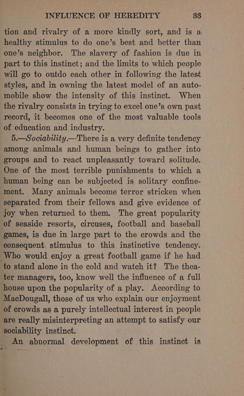 tion and rivalry of a more kindly sort, and is a healthy stimulus to do one’s best and better than one’s neighbor. The slavery of fashion is due in part to this instinct; and the limits to which people will go to outdo each other in following the latest styles, and in owning the latest model of an auto- mobile show the intensity of this instinct. When the rivalry consists in trying to excel one’s own past record, it becomes one of the most valuable tools of education and industry. 5.—Sociability—There is a very definite tendency among animals and human beings to gather into groups and to react unpleasantly toward solitude. One of the most terrible punishments to which a human being can be subjected is solitary confine- ment. Many animals become terror stricken when separated from their fellows and give evidence of joy when returned to them. The great popularity of seaside resorts, circuses, football and baseball games, is due in large part to the crowds and the consequent stimulus to this instinctive tendency. Who would enjoy a great football game if he had to stand alone in the cold and watch it? The thea- ter managers, too, know well the influence of a full house upon the popularity of a play. According to MacDougall, those of us who explain our enjoyment of crowds as a purely intellectual interest in people are really misinterpreting an attempt to satisfy our sociability instinct. . _ An abnormal development of this instinct is e