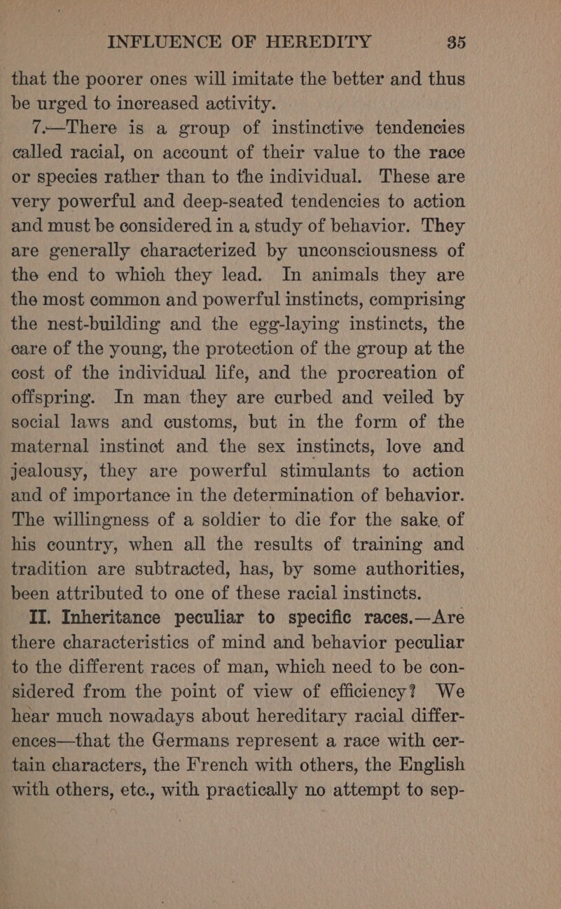 that the poorer ones will imitate the better and thus be urged to increased activity. 7.—There is a group of instinctive tendencies called racial, on account of their value to the race or species rather than to the individual. These are very powerful and deep-seated tendencies to action and must be considered in a study of behavior. They are generally characterized by unconsciousness of the end to which they lead. In animals they are the most common and powerful instincts, comprising the nest-building and the egg-laying instincts, the care of the young, the protection of the group at the cost of the individual life, and the procreation of offspring. In man they are curbed and veiled by social laws and customs, but in the form of the maternal instinct and the sex instincts, love and jealousy, they are powerful stimulants to action and of importance in the determination of behavior. The willingness of a soldier to die for the sake, of his country, when all the results of training and | tradition are subtracted, has, by some authorities, been attributed to one of these racial instincts. II. Inheritance peculiar to specific races.—Are there characteristics of mind and behavior peculiar to the different races of man, which need to be con- sidered from the point of view of efficiency? We hear much nowadays about hereditary racial differ- ences—that the Germans represent a race with cer- tain characters, the French with others, the English with others, etc., with practically no attempt to sep-