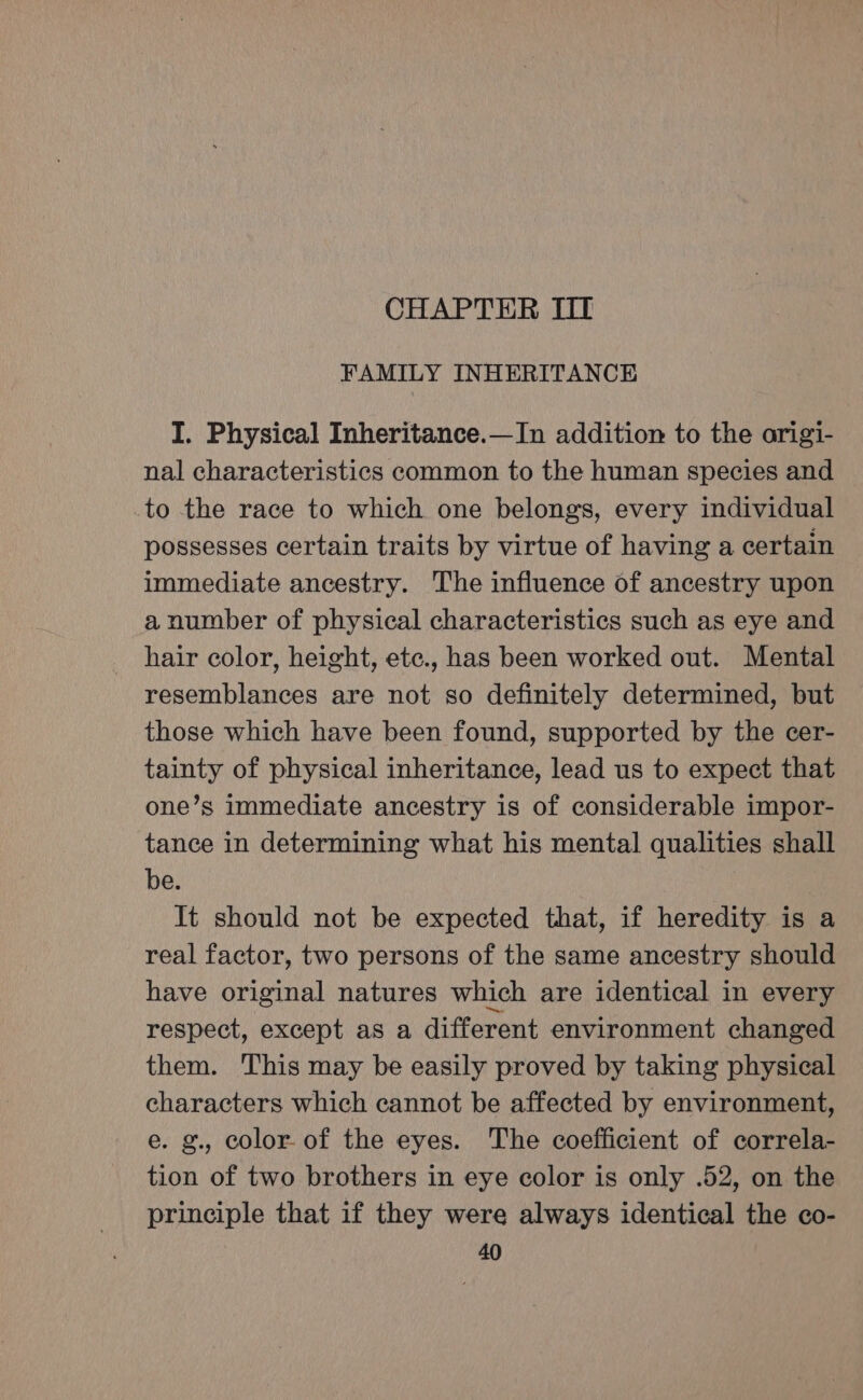 CHAPTER III FAMILY INHERITANCE I. Physical Inheritance.—In addition to the origi- nal characteristics common to the human species and to the race to which one belongs, every individual possesses certain traits by virtue of having a certain immediate ancestry. The influence of ancestry upon a number of physical characteristics such as eye and hair color, height, etc., has been worked out. Mental resemblances are not so definitely determined, but those which have been found, supported by the cer- tainty of physical inheritance, lead us to expect that one’s immediate ancestry is of considerable impor- tance in determining what his mental qualities shall be. It should not be expected that, if heredity is a real factor, two persons of the same ancestry should have original natures which are identical in every respect, except as a different environment changed them. This may be easily proved by taking physical characters which cannot be affected by environment, e. g., color. of the eyes. The coefficient of correla- tion of two brothers in eye color is only .52, on the principle that if they were always identical the co-