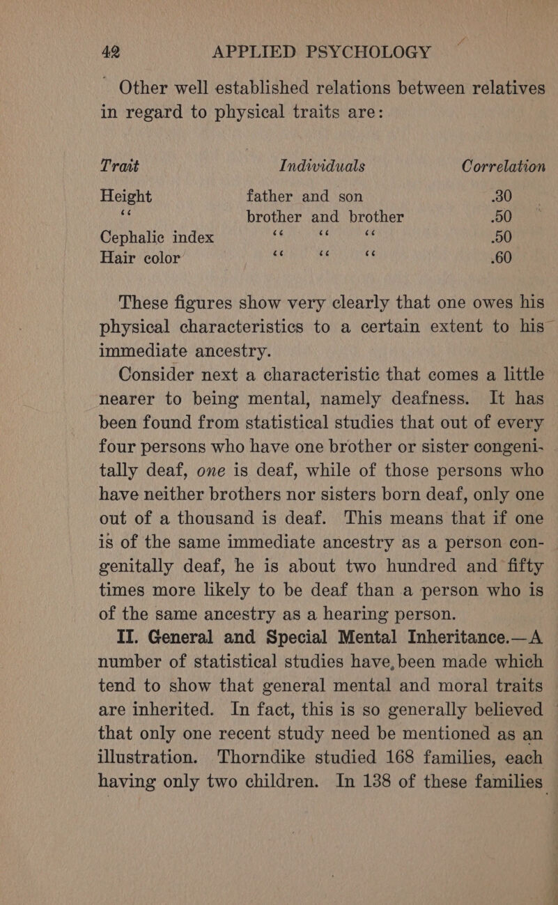 - Other well established relations between relatives in regard to physical traits are: Trait Individuals Correlation Height father and son 30 ty brother and brother 50 Cephalic index ih oly OR 00 Hair color iy mn a .60 These figures show very clearly that one owes his physical characteristics to a certain extent to his” immediate ancestry. Consider next a characteristic that comes a little nearer to being mental, namely deafness. It has been found from statistical studies that out of every four persons who have one brother or sister congeni- tally deaf, one is deaf, while of those persons who have neither brothers nor sisters born deaf, only one out of a thousand is deaf. This means that if one is of the same immediate ancestry as a person con- genitally deaf, he is about two hundred and fifty times more likely to be deaf than a person who is of the same ancestry as a hearing person. II. General and Special Mental Inheritance.—A number of statistical studies have,been made which tend to show that general mental and moral traits are inherited. In fact, this is so generally believed © that only one recent study need be mentioned as an illustration. Thorndike studied 168 families, each having only two children. In 138 of these families