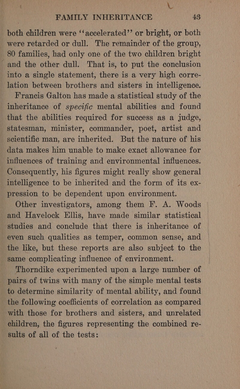 . Bat Ned FAMILY INHERITANCE 43 both children were ‘‘accelerated’’ or bright, or both _ were retarded or dull. ~The remainder of the group, 80 families, had only one of the two children bright and the other dull. That is, to put the conclusion into a single statement, there is a very high corre- lation between brothers and sisters in intelligence. Francis Galton has made a statistical study of the inheritance of specific mental abilities and found that the abilities required for success as a judge, statesman, minister, commander, poet, artist and scientific man, are inherited. But the nature of his data makes him unable to make exact allowance for influences of training and environmental influences. Consequently, his figures might really show general intelligence to be inherited and the form of its ex- pression to be dependent upon environment. Other investigators, among them F. A. Woods and Havelock Ellis, have made similar statistical studies and conclude that there is inheritance of even such qualities as temper, common sense, and the like, but these reports are also subject to the Same complicating influence of environment. Thorndike experimented upon a large number of pairs of twins with many of the simple mental tests to determine similarity of mental ability, and found the following coefficients of correlation as compared with those for brothers and sisters, and unrelated children, the figures representing the combined re- sults of all of the tests:
