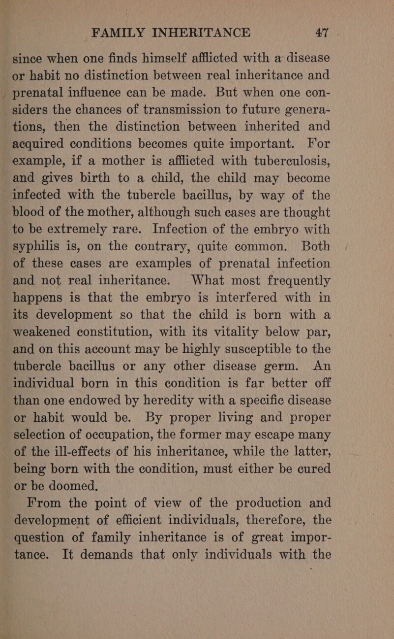 &gt; since when one finds himself afflicted with a disease or habit no distinction between real inheritance and prenatal influence can be made. But when one con- siders the chances of transmission to future genera- tions, then the distinction between inherited and acquired conditions becomes quite important. For example, if a mother is afflicted with tuberculosis, and gives birth to a child, the child may become infected with the tubercle bacillus, by way of the blood of the mother, although such cases are thought to be extremely rare. Infection of the embryo with syphilis is, on the contrary, quite common. Both of these cases are examples of prenatal infection and not real inheritance. What most frequently happens is that the embryo is interfered with in its development so that the child is born with a weakened constitution, with its vitality below par, and on this account may be highly susceptible to the individual born in this condition is far better off than one endowed by heredity with a specific disease or habit would be. By proper living and proper selection of occupation, the former may escape many of the ill-effects of his inheritance, while the latter, being born with the condition, must either be cured or be doomed. From the point of view of the production and development of efficient individuals, therefore, the question of family inheritance is of great impor- tance. It demands that only individuals with the