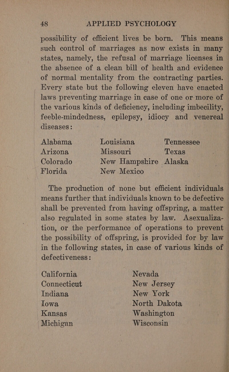 possibility of efficient lives be born. This means such control of marriages as now exists in many states, namely, the refusal of marriage licenses in the absence of a clean bill of health and evidence of normal mentality from the contracting parties. Every state but the following eleven have enacted laws preventing marriage in case of one or more of the various kinds of deficiency, including imbecility, feeble-mindedness, epilepsy, idiocy and venereal diseases: Alabama Louisiana Tennessee Arizona Missouri Texas Colorado New Hampskire Alaska Florida New Mexico The production of none but efficient individuals — means further that individuals known to be defective shall be prevented from having offspring, a matter also regulated in some states by law. Asexualiza- tion, or the performance of operations to prevent the possibility of offspring, is provided for by law in the following states, in case of various kinds of defectiveness : California Nevada Connecticut New Jersey Indiana New York Towa North Dakota Kansas Washington Michigan Wisconsin