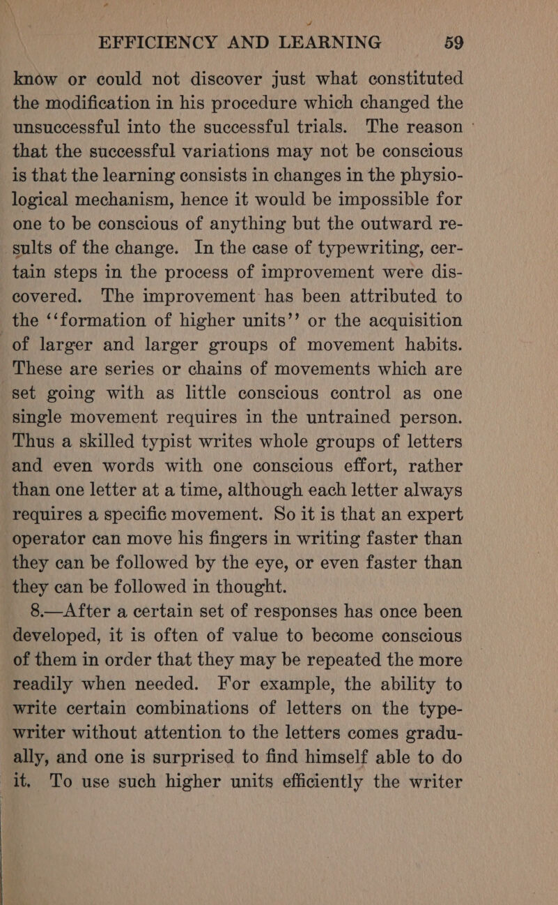 EFFICIENCY AND LEARNING 59 know or could not discover just what constituted the modification in his procedure which changed the unsuccessful into the successful trials. The reason ° that the successful variations may not be conscious is that the learning consists in changes in the physio- logical mechanism, hence it would be impossible for one to be conscious of anything but the outward re- sults of the change. In the case of typewriting, cer- tain steps in the process of improvement were dis- covered. The improvement has been attributed to the ‘‘formation of higher units’”’ or the acquisition of larger and larger groups of movement habits. These are series or chains of movements which are set going with as little conscious control as one single movement requires in the untrained person. Thus a skilled typist writes whole groups of letters and even words with one conscious effort, rather than one letter at a time, although each letter always requires a specific movement. So it is that an expert operator can move his fingers in writing faster than they can be followed by the eye, or even faster than they can be followed in thought. 8.—After a certain set of responses has once been developed, it is often of value to become conscious of them in order that they may be repeated the more readily when needed. For example, the ability to write certain combinations of letters on the type- writer without attention to the letters comes gradu- ally, and one is surprised to find himself able to do it, To use such higher units efficiently the writer