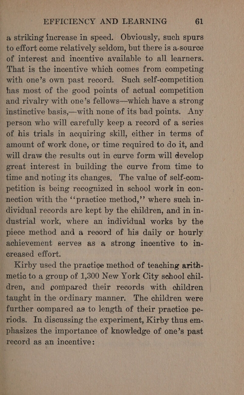 a striking increase in speed. Obviously, such spurs to effort come relatively seldom, but there is a-source of interest and incentive available to all learners. That is the incentive which comes from competing with one’s own past record. Such self-competition has most of the good points of actual competition and rivalry with one’s fellows—which have a strong instinctive basis,—with none of its bad points. Any person who will carefully keep a record of a series of his trials in acquiring skill, either in terms of amount of work done, or time required to do it, and will draw the results out in curve form will develop great interest in building the curve from time to time and noting its changes. The value of self-com- petition is being recognized in school work in con- nection with the ‘‘practice method,’’ where such in- dividual records are kept by the children, and in in- dustrial work, where an individual works by the piece method and a record of his daily or hourly achievement serves as a strong incentive to in- creased effort. Kirby used the practice method of teaching arith- metic to a group of 1,300 New York City school chil- dren, and gompared their records with children taught in the ordinary manner. The children were further compared as to length of their practice pe- riods. In discussing the experiment, Kirby thus em- phasizes the importance of knowledge of one’s past record as an incentive: