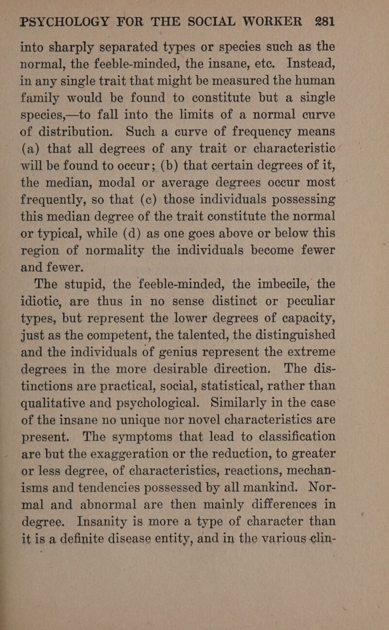 into sharply separated types or species such as the normal, the feeble-minded, the insane, etc. Instead, in any single trait that might be measured the human family would be found to constitute but a single species,—to fall into the limits of a normal curve of distribution. Such a curve of frequency means (a) that all degrees of any trait or characteristic ’ will be found to occur; (b) that certain degrees of it, the median, modal or average degrees occur most — frequently, so that (c) those individuals possessing this median degree of the trait constitute the normal or typical, while (d) as one goes above or below this region of normality the individuals become fewer and fewer. The stupid, the feeble-minded, the imbecile, the idiotic, are thus in no sense distinct or peculiar types, but represent the lower degrees of capacity, just as the competent, the talented, the distinguished and the individuals of genius represent the extreme degrees in the more desirable direction. The dis- tinctions are practical, social, statistical, rather than qualitative and psychological. Similarly in the case of the insane no unique nor novel characteristics are present. The symptoms that lead to classification are but the exaggeration or the reduction, to greater or less degree, of characteristics, reactions, mechan- isms and tendencies possessed by all mankind. Nor- mal and abnormal are then mainly differences in degree. Insanity is more a type of character than it is a definite disease entity, and in the various ¢lin-