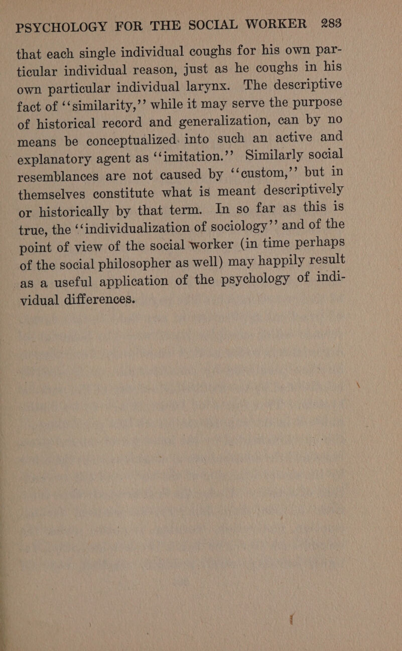 that each single individual coughs for his own par- ticular individual reason, just as he coughs in his own particular individual larynx. The descriptive fact of ‘‘similarity,’’ while it may serve the purpose of historical record and generalization, can by no means be conceptualized. into such an active and explanatory agent as ‘‘imitation.”’ Similarly social resemblances are not caused by ‘‘custom,’’ but in themselves constitute what is meant descriptively or historically by that term. In so far as this is true, the ‘‘individualization of sociology’’ and of the point of view of the social ‘worker (in time perhaps of the social philosopher as well) may happily result as a useful application of the psychology of indi- vidual differences. BRR,