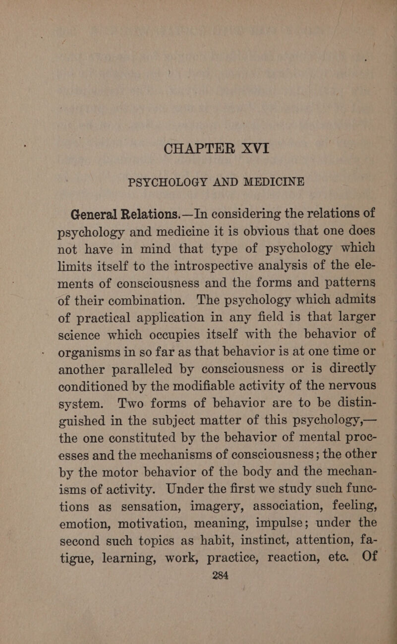 CHAPTER XVI PSYCHOLOGY AND MEDICINE General Relations.—In considering the relations of psychology and medicine it is obvious that one does not have in mind that type of psychology which limits itself to the introspective analysis of the ele- ments of consciousness and the forms and patterns of their combination. The psychology which admits of practical application in any field is that larger science which occupies itself with the behavior of another paralleled by consciousness or is directly conditioned by the modifiable activity of the nervous system. Two forms of behavior are to be distin- guished in the subject matter of this psychology,— the one constituted by the behavior of mental proc- esses and the mechanisms of consciousness; the other by the motor behavior of the body and the mechan- isms of activity. Under the first we study such func- tions as sensation, imagery, association, feeling, emotion, motivation, meaning, impulse; under the second such topics as habit, instinct, attention, fa- 284 a