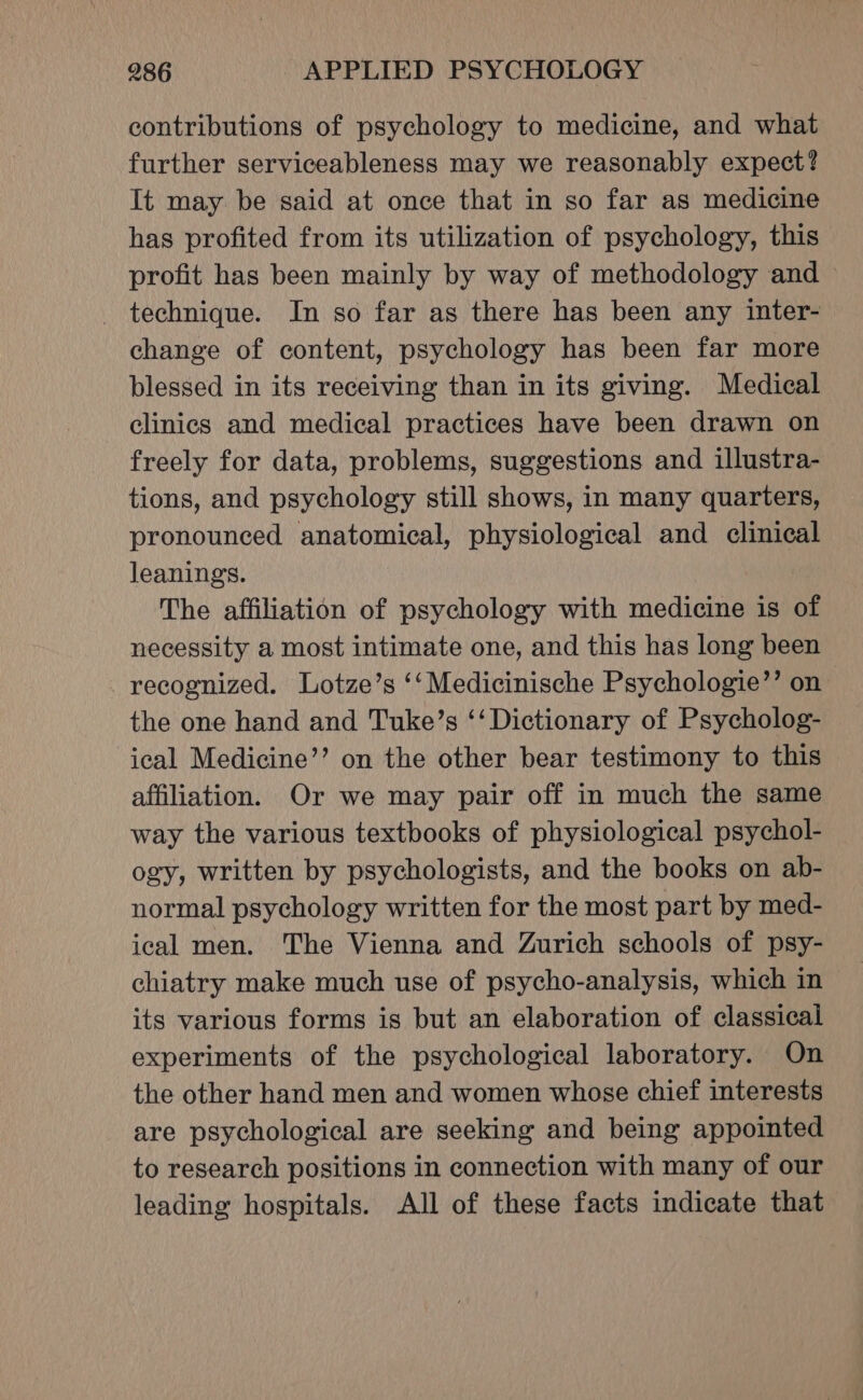 contributions of psychology to medicine, and what further serviceableness may we reasonably expect? It may be said at once that in so far as medicine has profited from its utilization of psychology, this profit has been mainly by way of methodology and &gt; _ technique. In so far as there has been any inter- change of content, psychology has been far more blessed in its receiving than in its giving. Medical clinics and medical practices have been drawn on freely for data, problems, suggestions and illustra- tions, and psychology still shows, in many quarters, pronounced anatomical, physiological and clinical leanings. The affiliation of psychology with medicine is of necessity a most intimate one, and this has long been recognized. Lotze’s ‘‘Medicinische Psychologie’’ on the one hand and Tuke’s ‘‘ Dictionary of Psycholog- ical Medicine’’ on the other bear testimony to this affiliation. Or we may pair off in much the same way the various textbooks of physiological psychol- ogy, written by psychologists, and the books on ab- normal psychology written for the most part by med- ical men. The Vienna and Zurich schools of psy- chiatry make much use of psycho-analysis, which in its various forms is but an elaboration of classical experiments of the psychological laboratory. On the other hand men and women whose chief interests are psychological are seeking and being appointed to research positions in connection with many of our leading hospitals. All of these facts indicate that