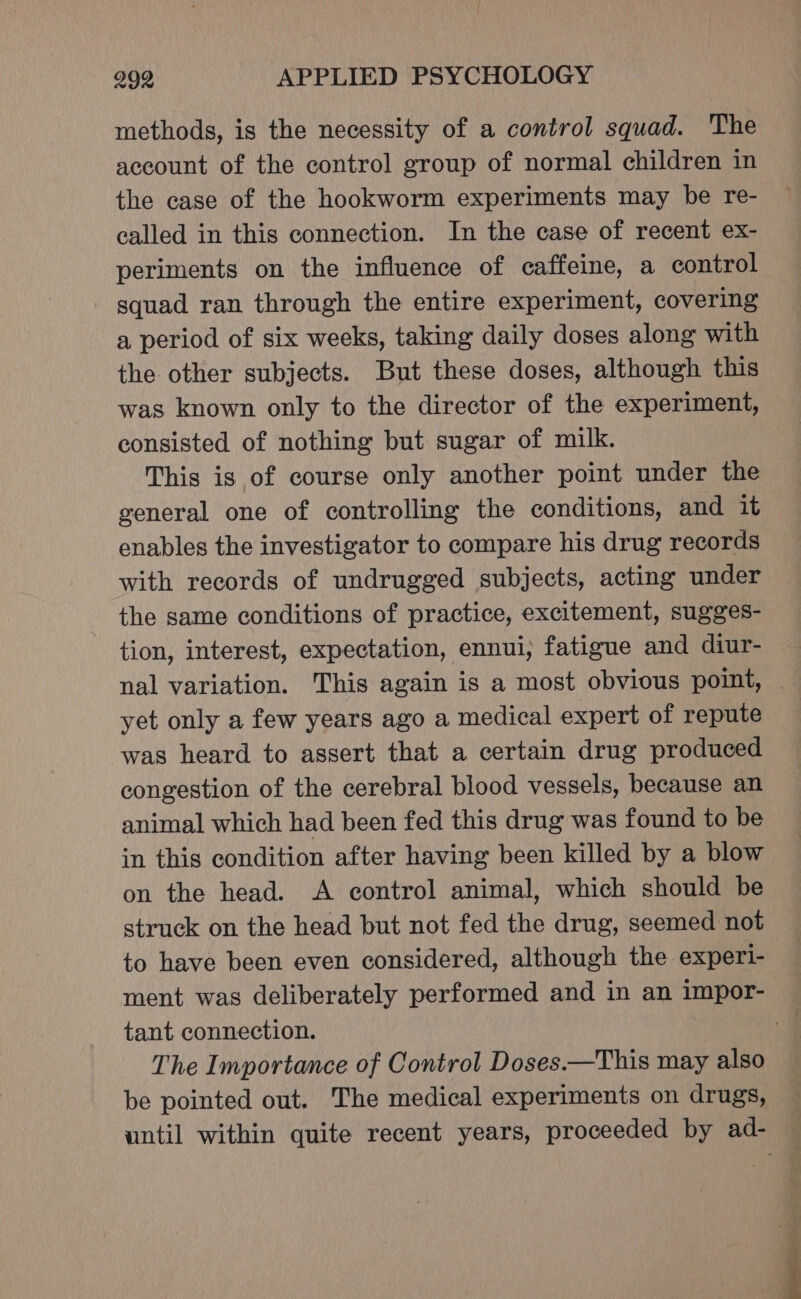 methods, is the necessity of a control squad. The account of the control group of normal children in the case of the hookworm experiments may be re- called in this connection. In the case of recent ex- periments on the influence of caffeine, a control squad ran through the entire experiment, covering a period of six weeks, taking daily doses along with the other subjects. But these doses, although this was known only to the director of the experiment, consisted of nothing but sugar of milk. This is of course only another point under the general one of controlling the conditions, and it enables the investigator to compare his drug records with records of undrugged subjects, acting under the same conditions of practice, excitement, sugges- tion, interest, expectation, ennui, fatigue and diur- nal variation. This again is a most obvious point, yet only a few years ago a medical expert of repute was heard to assert that a certain drug produced congestion of the cerebral blood vessels, because an animal which had been fed this drug was found to be in this condition after having been killed by a blow on the head. A control animal, which should be struck on the head but not fed the drug, seemed not to have been even considered, although the experi- ment was deliberately performed and in an impor- tant connection. | The Importance of Control Doses.—This may also be pointed out. The medical experiments on drugs, until within quite recent years, proceeded by ad-