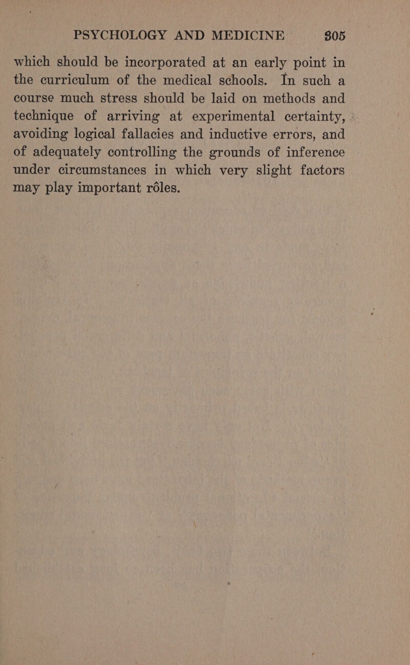 which should be incorporated at an early point in the curriculum of the medical schools. In such a course much stress should be laid on methods and technique of arriving at experimental certainty, - avoiding logical fallacies and inductive errors, and of adequately controlling the grounds of inference under circumstances in which very slight factors may play important roles.