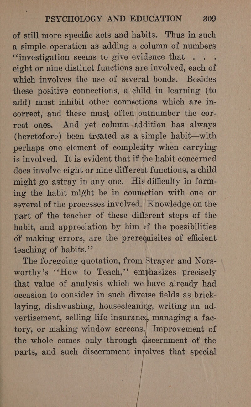 of still more specific acts and habits. Thus in such a simple operation as adding a column of numbers ‘‘investigation seems to give evidence that eight or nine distinct functions are involved, each of which involves the use of several bonds. Besides these positive connections, a child in learning (to add) must inhibit other connections which are in- correct, and these must often outnumber the cor- rect ones. And yet column.addition has always (heretofore) been treated as a simple habit—with perhaps one element of complexity when carrying is involved. It is evident that if the habit concerned does involve eight or nine different functions, a child might go astray in any one. His difficulty in form- ing the habit might be in connection with one or several of the processes involved. Knowledge on the part of the teacher of these different steps of the habit, and appreciation by him of the possibilities of making errors, are the prerequisites of efficient teaching of habits.’ The foregoing quotation, from Strayer and Nors- worthy’s ‘‘How to Teach,’’ emphasizes precisely that value of analysis which we have already had occasion to consider in such diveise fields as brick- laying, dishwashing, housecleaning, writing an ad- vertisement, selling life insurance managing a fac- tory, or making window screens.| Improvement of the whole comes only through discernment of the parts, and such discernment inyolves that special