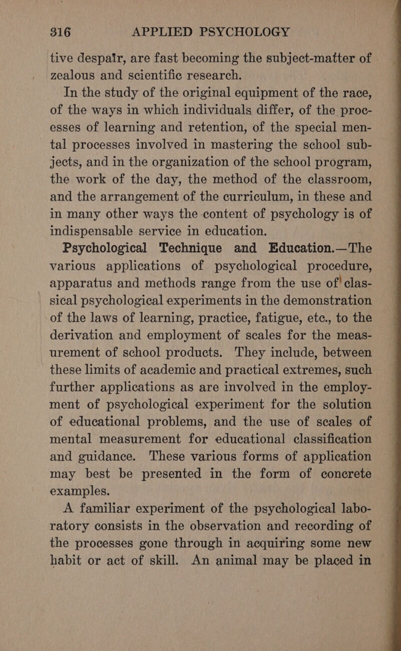 tive despair, are fast becoming the subject-matter of zealous and scientific research. In the study of the original equipment of the race, of the ways in which individuals differ, of the proc- esses of learning and retention, of the special men- tal processes involved in mastering the school sub- jects, and in the organization of the school program, the work of the day, the method of the classroom, and the arrangement of the curriculum, in these and in many other ways the content of psychology is of indispensable service in education. | Psychological Technique and Education.—The various applications of psychological procedure, apparatus and methods range from the use of’ clas- sical psychological experiments in the demonstration of the laws of learning, practice, fatigue, etc., to the derivation and employment of scales for the meas- urement of school products. They include, between these limits of academic and practical extremes, such further applications as are involved in the employ- ment of psychological experiment for the solution of educational problems, and the use of scales of mental measurement for educational classification and guidance. These various forms of application may best be presented in the form of concrete examples. A familiar experiment of the psychological labo- ratory consists in the observation and recording of the processes gone through in acquiring some new habit or act of skill. An animal may be placed in