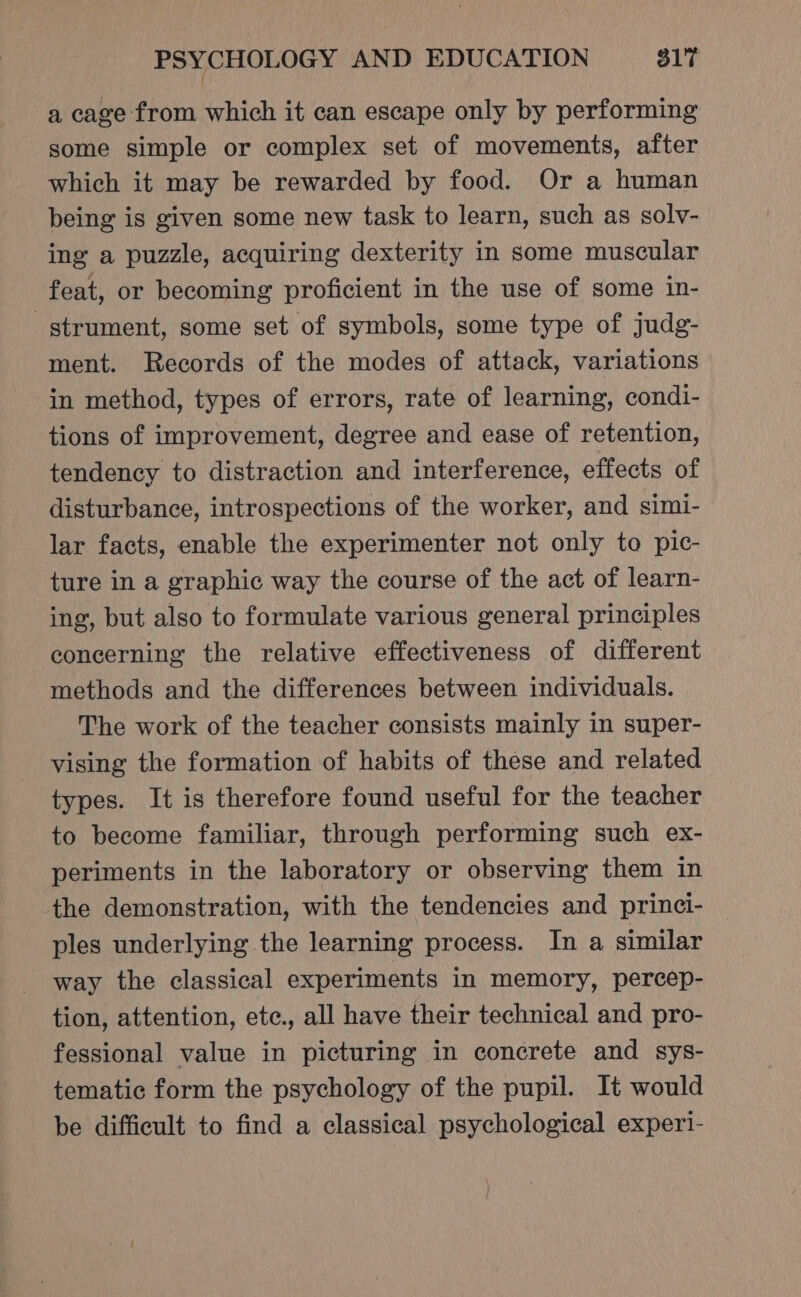 a cage from which it can escape only by performing some simple or complex set of movements, after which it may be rewarded by food. Or a human being is given some new task to learn, such as solv- ing a puzzle, acquiring dexterity in some muscular feat, or becoming proficient in the use of some in- -gtrument, some set of symbols, some type of judg- ment. Records of the modes of attack, variations in method, types of errors, rate of learning, condi- tions of improvement, degree and ease of retention, tendency to distraction and interference, effects of disturbance, introspections of the worker, and simi- lar facts, enable the experimenter not only to pic- ture in a graphic way the course of the act of learn- ing, but also to formulate various general principles concerning the relative effectiveness of different methods and the differences between individuals. The work of the teacher consists mainly in super- vising the formation of habits of these and related types. It is therefore found useful for the teacher to become familiar, through performing such ex- periments in the laboratory or observing them in the demonstration, with the tendencies and princi- ples underlying the learning process. In a similar way the classical experiments in memory, percep- tion, attention, ete., all have their technical and pro- fessional value in picturing in concrete and sys- tematic form the psychology of the pupil. It would be difficult to find a classical psychological experi-