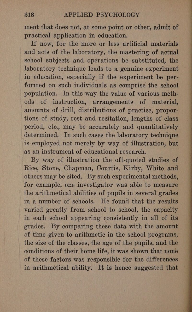 ment that does not, at some point or other, admit of practical application in education. If now, for the more or less artificial materials and acts of the laboratory, the mastering of actual school subjects and operations be substituted, the laboratory technique leads to a genuine experiment in education, especially if the experiment be per- formed on such individuals as comprise the school population. In this way the value of various meth- ods of instruction, arrangements of material, amounts of drill, distributions of practice, propor- tions of study, rest and recitation, lengths of class period, ete, may be accurately and quantitatively determined. In such cases the laboratory technique is employed not merely by way of illustration, but as an instrument of educational research. By way of illustration the oft-quoted studies of Rice, Stone, Chapman, Courtis, Kirby, White and others may be cited. By such experimental methods, for example, one investigator was able to measure the arithmetical abilities of pupils in several grades in a number of schools. He found that the results © varied greatly from school to school, the capacity in each school appearing consistently in all of its grades. By comparing these data with the amount of time given to arithmetic in the school programs, the size of the classes, the age of the pupils, and the conditions of their home life, it was shown that none of these factors was responsible for the differences in arithmetical ability. It is hence suggested that