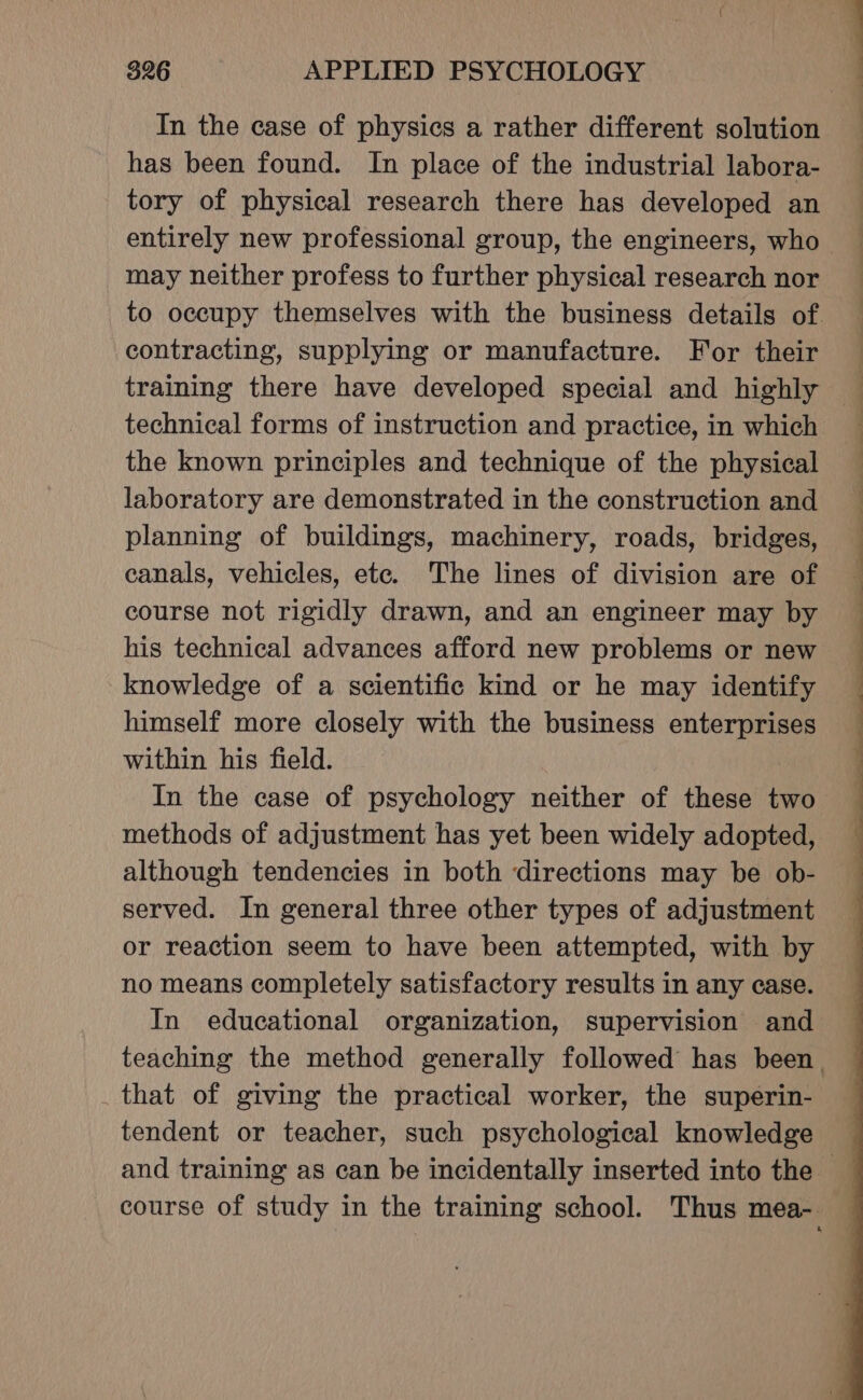 In the case of physics a rather different solution has been found. In place of the industrial labora- tory of physical research there has developed an entirely new professional group, the engineers, who may neither profess to further physical research nor contracting, supplying or manufacture. For their technical forms of instruction and practice, in which the known principles and technique of the physical laboratory are demonstrated in the construction and planning of buildings, machinery, roads, bridges, canals, vehicles, ete. The lines of division are of his technical advances afford new problems or new knowledge of a scientific kind or he may identify himself more closely with the business enterprises within his field. In the case of psychology neither of these two although tendencies in both directions may be ob- served. In general three other types of adjustment or reaction seem to have been attempted, with by no means completely satisfactory results in any case. _ that of giving the practical worker, the superin- tendent or teacher, such psychological knowledge ——