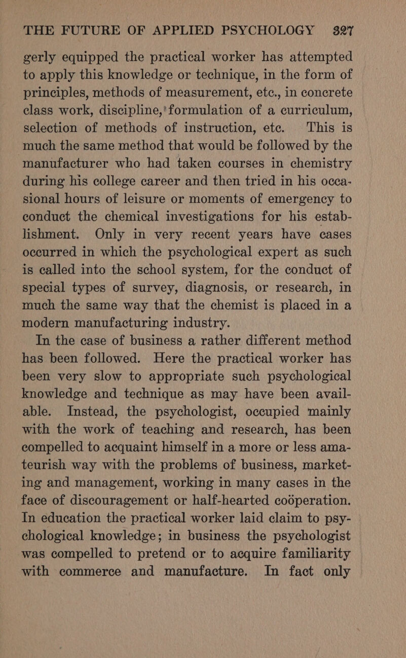 gerly equipped the practical worker has attempted to apply this knowledge or technique, in the form of principles, methods of measurement, etc., in concrete class work, discipline,'formulation of a curriculum, selection of methods of instruction, ete. This is much the same method that would be followed by the manufacturer who had taken courses in chemistry during his college career and then tried in his occa- sional hours of leisure or moments of emergency to conduct the chemical investigations for his estab- lishment. Only in very recent years have cases occurred in which the psychological expert as such is called into the school system, for the conduct of special types of survey, diagnosis, or research, in much the same way that the chemist is placed in a modern manufacturing industry. In the case of business a rather different method has been followed. Here the practical worker has been very slow to appropriate such psychological knowledge and technique as may have been avail- able. Instead, the psychologist, occupied mainly with the work of teaching and research, has been compelled to acquaint himself in a more or less ama- teurish way with the problems of business, market- ing and management, working in many cases in the face of discouragement or half-hearted cooperation. In education the practical worker laid claim to psy- chological knowledge; in business the psychologist was compelled to pretend or to acquire familiarity with commerce and manufacture. In fact only