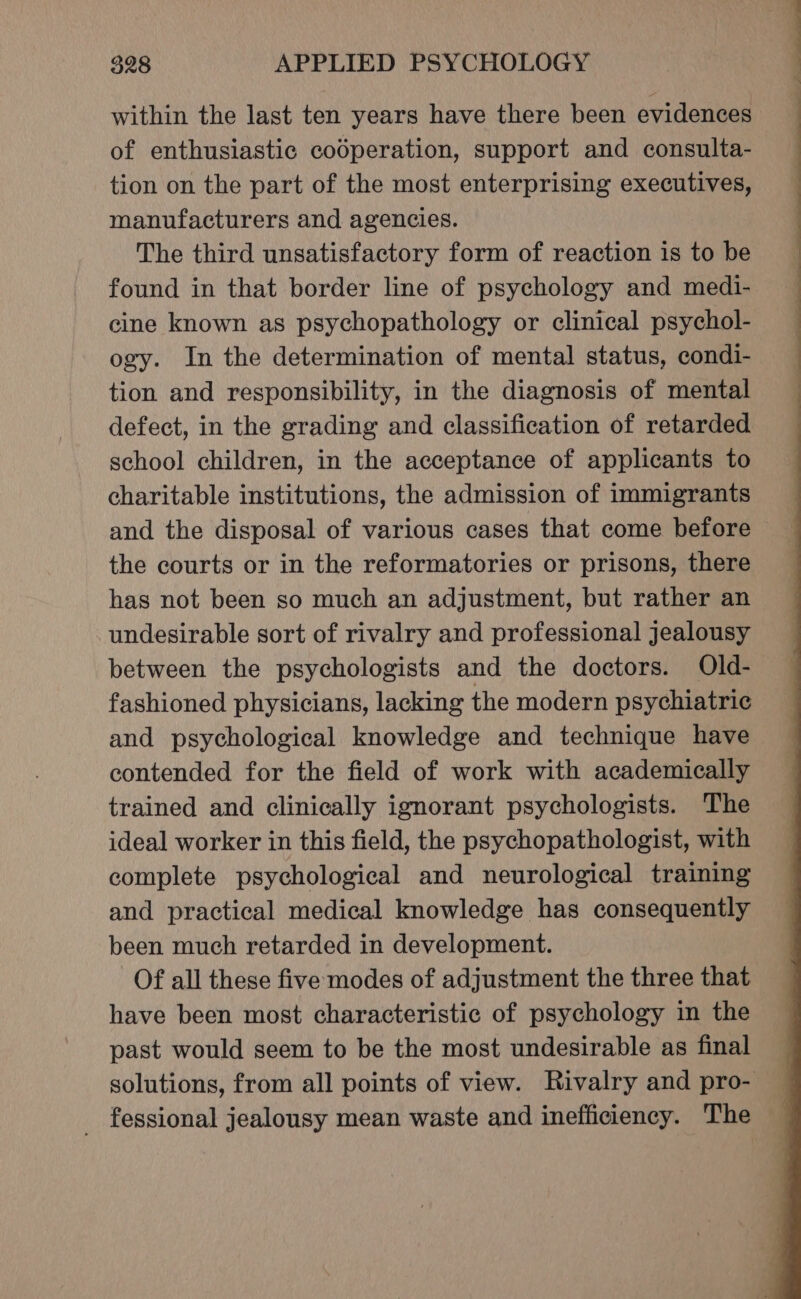 within the last ten years have there been evidences of enthusiastic codperation, support and consulta- tion on the part of the most enterprising executives, manufacturers and agencies. The third unsatisfactory form of reaction is to be found in that border line of psychology and medi- cine known as psychopathology or clinical psychol- ogy. In the determination of mental status, condi- tion and responsibility, in the diagnosis of mental defect, in the grading and classification of retarded school children, in the acceptance of applicants to charitable institutions, the admission of immigrants and the disposal of various cases that come before the courts or in the reformatories or prisons, there has not been so much an adjustment, but rather an undesirable sort of rivalry and professional jealousy between the psychologists and the doctors. Old- fashioned physicians, lacking the modern psychiatric and psychological knowledge and technique have contended for the field of work with academically trained and clinically ignorant psychologists. The ideal worker in this field, the psychopathologist, with complete psychological and neurological training and practical medical knowledge has consequently been much retarded in development. Of all these five modes of adjustment the three that have been most characteristic of psychology in the past would seem to be the most undesirable as final solutions, from all points of view. Rivalry and pro- _ fessional jealousy mean waste and inefficiency. The