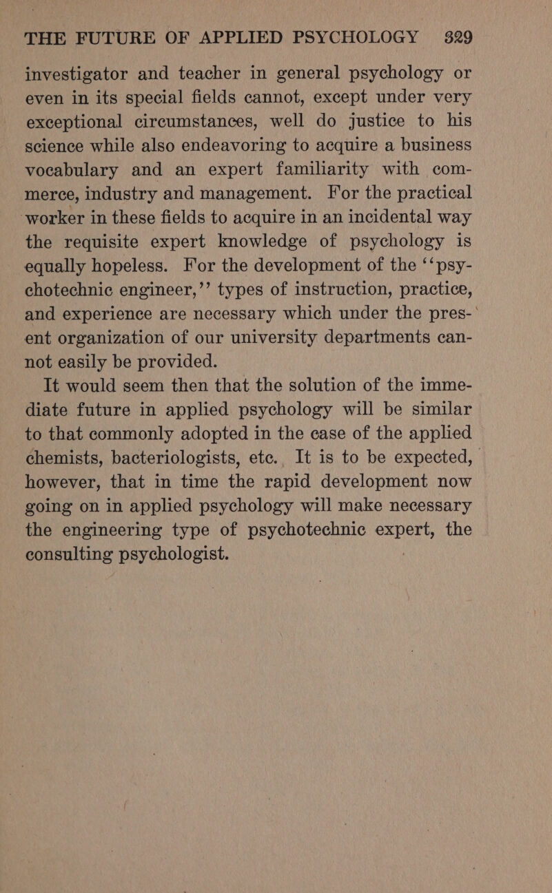 investigator and teacher in general psychology or even in its special fields cannot, except under very exceptional circumstances, well do justice to his science while also endeavoring to acquire a business vocabulary and an expert familiarity with com- merce, industry and management. For the practical worker in these fields to acquire in an incidental way the requisite expert knowledge of psychology is equally hopeless. For the development of the ‘‘psy- chotechnic engineer,’’ types of instruction, practice, and experience are necessary which under the pres-’ ent organization of our university departments can- not easily be provided. It would seem then that the solution of the imme- diate future in applied psychology will be similar to that commonly adopted in the case of the applied chemists, bacteriologists, etc., It is to be expected, however, that in time the rapid development now going on in applied psychology will make necessary the engineering type of psychotechnic aout the consulting psychologist.