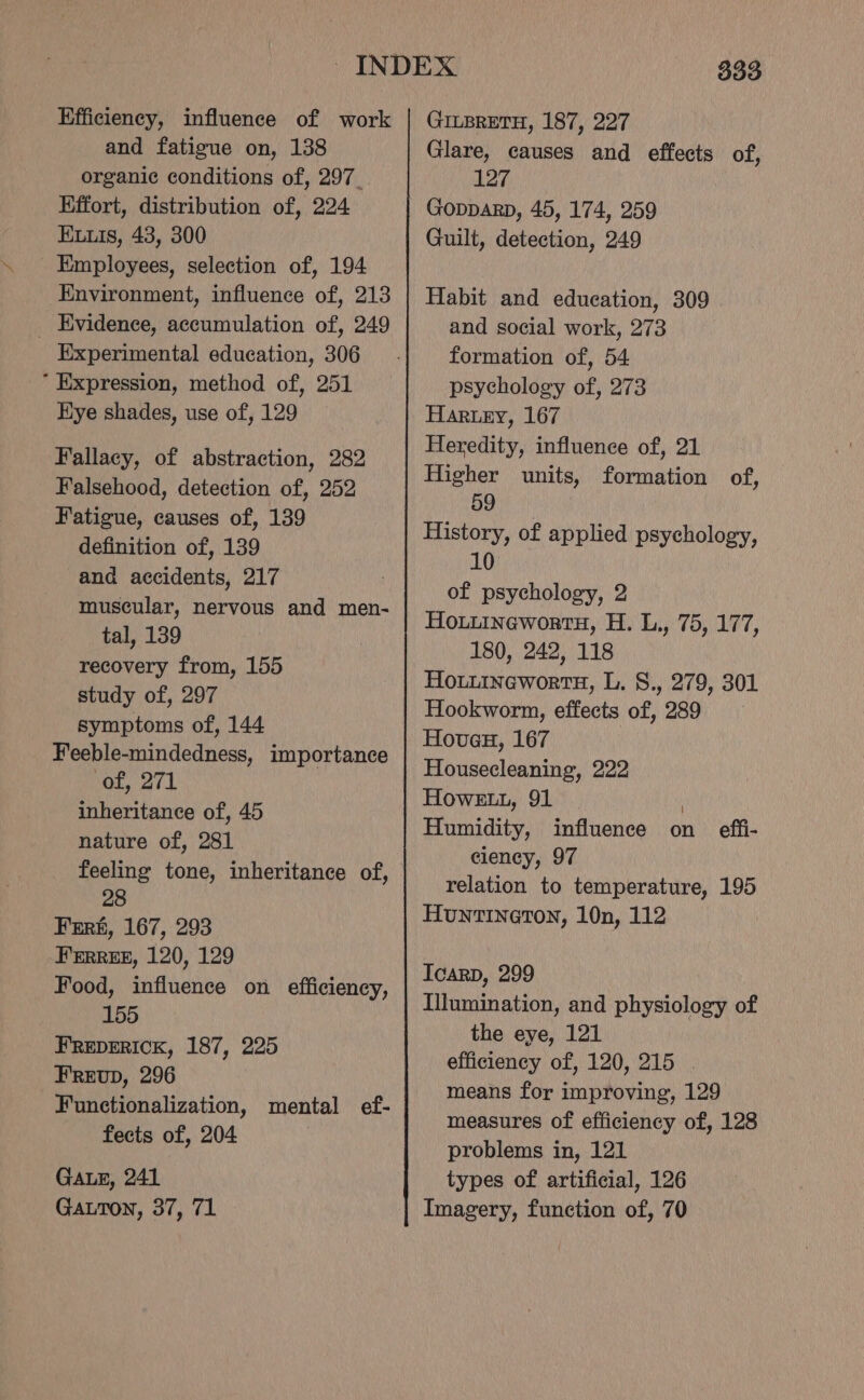 Efficiency, influence of work and fatigue on, 138 organic conditions of, 297. Effort, distribution of, 224 ELuis, 43, 300 Employees, selection of, 194 Environment, influence of, 213 _ Evidence, accumulation of, 249 Experimental education, 306 * Expression, method of, 251 Hye shades, use of, 129 Fallacy, of abstraction, 282 Falsehood, detection of, 252 Fatigue, causes of, 139 definition of, 139 and accidents, 217 muscular, nervous and men- tal, 139 recovery from, 155 study of, 297 symptoms of, 144 Feeble-mindedness, importance of, 271 inheritance of, 45 nature of, 281 feeling tone, inheritance of, 28 Fert, 167, 293 FERREE, 120, 129 Food, influence on efficiency, 155 FREDERICK, 187, 225 FReEvp, 296 Functionalization, mental ef- fects of, 204 Gaz, 241 Gatton, 37, 71 3393 GILBRETH, 187, 227 Glare, causes and effects of, 127 Gopparp, 45, 174, 259 Guilt, detection, 249 Habit and education, 309 and social work, 273 formation of, 54 psychology of, 273 Haruny, 167 Heredity, influence of, 21 Higher units, formation of, 59 History, of applied psychology, 10 of psychology, 2 Hotiinewortu, H. L., 75, 177, 180, 242, 118 Hoiiineworts, L. S., 279, 301 Hookworm, effects of, 289 Hoveu, 167 Housecleaning, 222 Howe, 91 | Humidity, influence on effi- ciency, 97 relation to temperature, 195 Huntineton, 10n, 112 Icarp, 299 Illumination, and physiology of the eye, 121 efficiency of, 120, 215 . means for improving, 129 measures of efficiency of, 128 problems in, 121 types of artificial, 126 Imagery, function of, 70