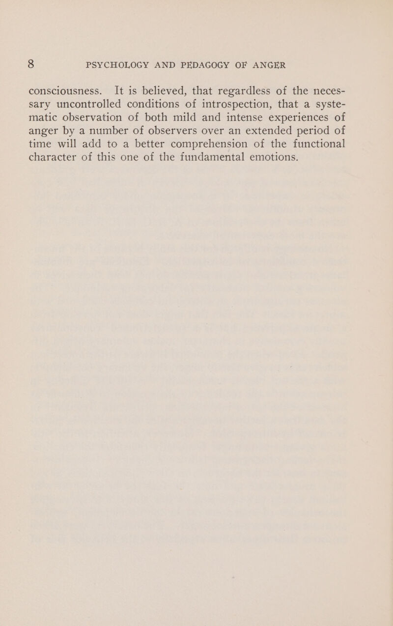 consciousness. It is believed, that regardless of the neces- sary uncontrolled conditions of introspection, that a syste- matic observation of both mild and intense experiences of anger by a number of observers over an extended period of time will add to a better comprehension of the functional character of this one of the fundamental emotions.