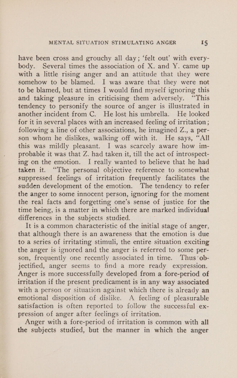 have been cross and grouchy all day; ‘felt out’ with every- body. Several times the association of X. and Y. came up with a little rising anger and an attitude that they were somehow to be blamed. I was aware that they were not to be blamed, but at times I would find myself ignoring this and taking pleasure in criticising them adversely. ‘This tendency to personify the source of anger is illustrated in another incident from C. He lost his umbrella. He looked for it in several places with an increased feeling of irritation ; following a line of other associations, he imagined Z., a per- son whom he dislikes, walking off with it. He says, “All this was mildly pleasant. I was scarcely aware how im- probable it was that Z. had taken it, till the act of introspect- ing on the emotion. I really wanted to believe that he had taken it. “The personal objective reference to somewhat suppressed feelings of irritation frequently facilitates the sudden development of the emotion. The tendency to refer the anger to some innocent person, ignoring for the moment the real facts and forgetting one’s sense of justice for the time being, is a matter in which there are marked individual differences in the subjects studied. It is a common characteristic of the initial stage of anger, that although there is an awareness that the emotion is due to a series of irritating stimuli, the entire situation exciting the anger is ignored and the anger is referred to some per- son, frequently one recently associated in time. Thus’ ob- jectified, anger seems to find a more ready expression. Anger is more successfully developed from a fore-period of irritation if the present predicament is in any way associated with a person or situation against which there is already an emotional disposition of dislike. A feeling of pleasurable satisfaction is often reported to follow the successful ex- pression of anger after feelings of irritation. Anger with a fore-period of irritation is common with all the subjects studied, but the manner in which the anger