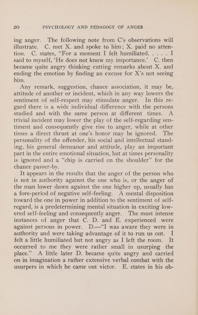 ing anger. The following note from C’s observations will illustrate. C. met X. and spoke to him; X. paid no atten- tion. C. states, “For a moment I felt humiliated... . . I said to myself, ‘He does not know my importance.’ C. then became quite angry thinking cutting remarks about X. and ending the emotion by finding an excuse for X’s not seeing him. Any remark, suggestion, chance association, it may be, attitude of another or incident, which in any way lowers the sentiment of self-respect may stimulate anger. In this re- gard there is a wide individual difference with the persons studied and with the same person at different times. A trivial incident may lower the play of the self-regarding sen- timent and consequently give rise to anger, while at other times a direct thrust at one’s honor may be ignored. The personality of the offender, his social and intellectual stand- ing, his general demeanor and attitude, play an important part in the entire emotional situation, but at times personality is ignored and a “chip is carried on the shoulder” for the chance passer-by. It appears in the results that the anger of the person who is not in authority against the one who is, or the anger of the man lower down against the one higher up, usually has a fore-period of negative self-feeling. A mental disposition toward the one in power in addition to the sentiment of self- regard, is a predetermining mental situation in exciting low- ered self-feeling and consequently anger. The most intense instances of anger that C. D. and E. experienced were against persons in power. D.—“I was aware they were in authority and were taking advantage of it to run us out. I felt a little humiliated but not angry as I left the room. It occurred to me they were rather small in usurping the place.” &lt;A little later D. became quite angry and carried on in imagination a rather extensive verbal combat with the usurpers in which he came out victor. E. states in his ob-