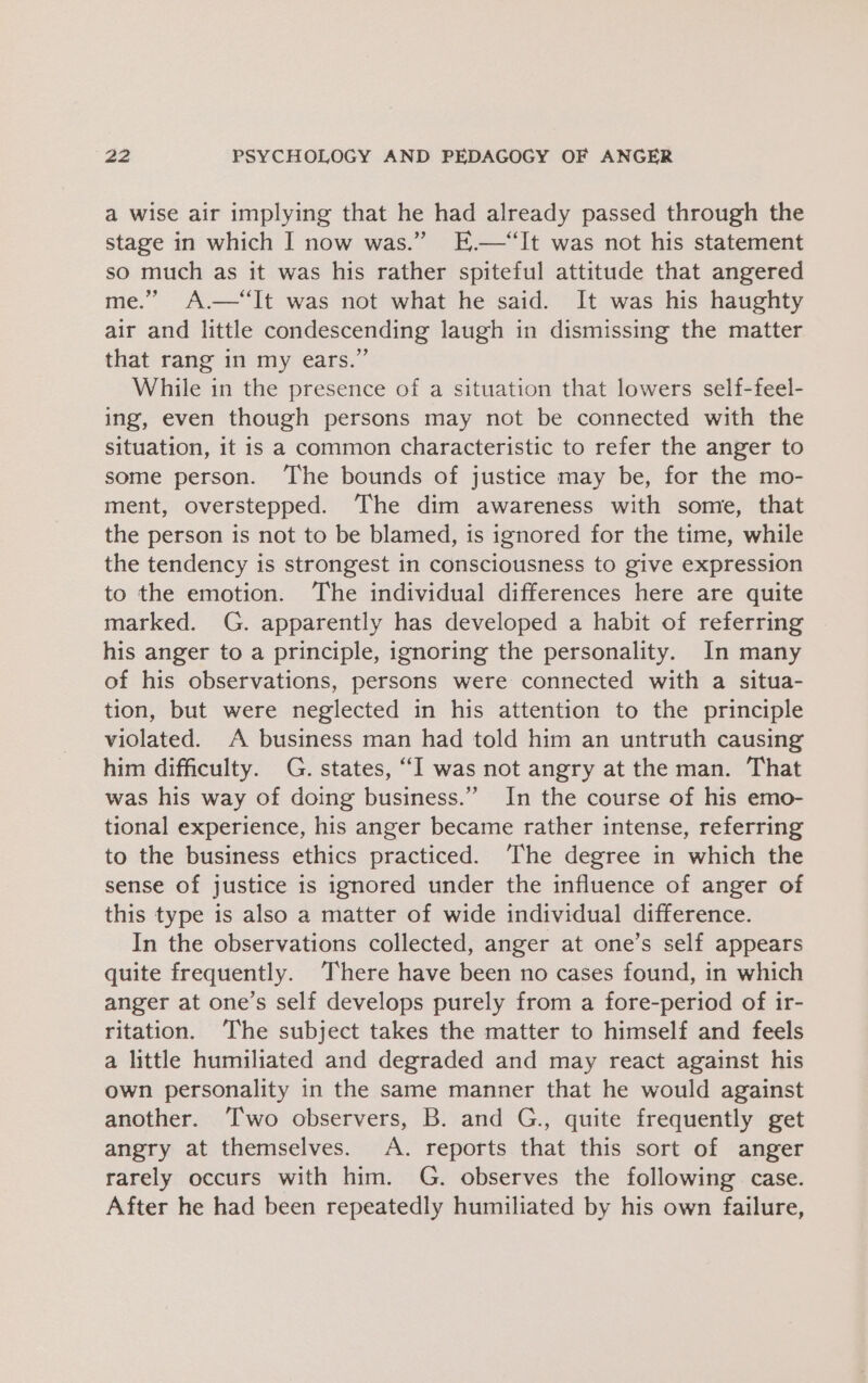 a wise air implying that he had already passed through the stage in which I now was.” E.—“It was not his statement so much as it was his rather spiteful attitude that angered me.” A.—‘It was not what he said. It was his haughty air and little condescending laugh in dismissing the matter that rang in my ears.” While in the presence of a situation that lowers self-feel- ing, even though persons may not be connected with the situation, it is a common characteristic to refer the anger to some person. ‘The bounds of justice may be, for the mo- ment, overstepped. The dim awareness with some, that the person is not to be blamed, is ignored for the time, while the tendency is strongest in consciousness to give expression to the emotion. The individual differences here are quite marked. G. apparently has developed a habit of referring his anger to a principle, ignoring the personality. In many of his observations, persons were connected with a situa- tion, but were neglected in his attention to the principle violated. A business man had told him an untruth causing him difficulty. G. states, “I was not angry at the man. That was his way of doing business.” In the course of his emo- tional experience, his anger became rather intense, referring to the business ethics practiced. ‘The degree in which the sense of justice is ignored under the influence of anger of this type is also a matter of wide individual difference. In the observations collected, anger at one’s self appears quite frequently. There have been no cases found, in which anger at one’s self develops purely from a fore-period of ir- ritation. The subject takes the matter to himself and feels a little humiliated and degraded and may react against his own personality in the same manner that he would against another. ‘Two observers, B. and G., quite frequently get angry at themselves. A. reports that this sort of anger rarely occurs with him. G. observes the following case. After he had been repeatedly humiliated by his own failure,