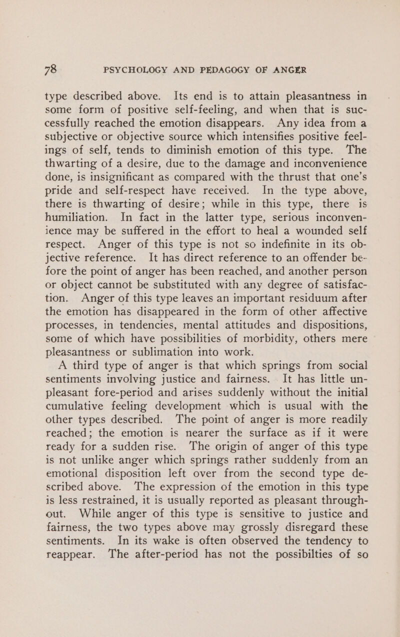 type described above. Its end is to attain pleasantness in some form of positive self-feeling, and when that is suc- cessfully reached the emotion disappears. Any idea from a subjective or objective source which intensifies positive feel- ings of self, tends to diminish emotion of this type. The thwarting of a desire, due to the damage and inconvenience done, is insignificant as compared with the thrust that one’s pride and self-respect have received. In the type above, there is thwarting of desire; while in this type, there is humiliation. In fact in the latter type, serious inconven- ience may be suffered in the effort to heal a wounded self respect. Anger of this type is not so indefinite in its ob- jective reference. It has direct reference to an offender be- fore the point of anger has been reached, and another person or object cannot be substituted with any degree of satisfac- tion. Anger of this type leaves an important residuum after the emotion has disappeared in the form of other affective processes, in tendencies, mental attitudes and dispositions, some of which have possibilities of morbidity, others mere pleasantness or sublimation into work. A third type of anger is that which springs from social sentiments involving justice and fairness. It has little un- pleasant fore-period and arises suddenly without the initial cumulative feeling development which is usual with the other types described. The point of anger is more readily reached; the emotion is nearer the surface as if it were ready for a sudden rise. The origin of anger of this type is not unlike anger which springs rather suddenly from an emotional disposition left over from the second type de- scribed above. The expression of the emotion in this type is less restrained, it is usually reported as pleasant through- out. While anger of this type is sensitive to justice and fairness, the two types above may grossly disregard these sentiments. In its wake is often observed the tendency to reappear. The after-period has not the possibilties of so