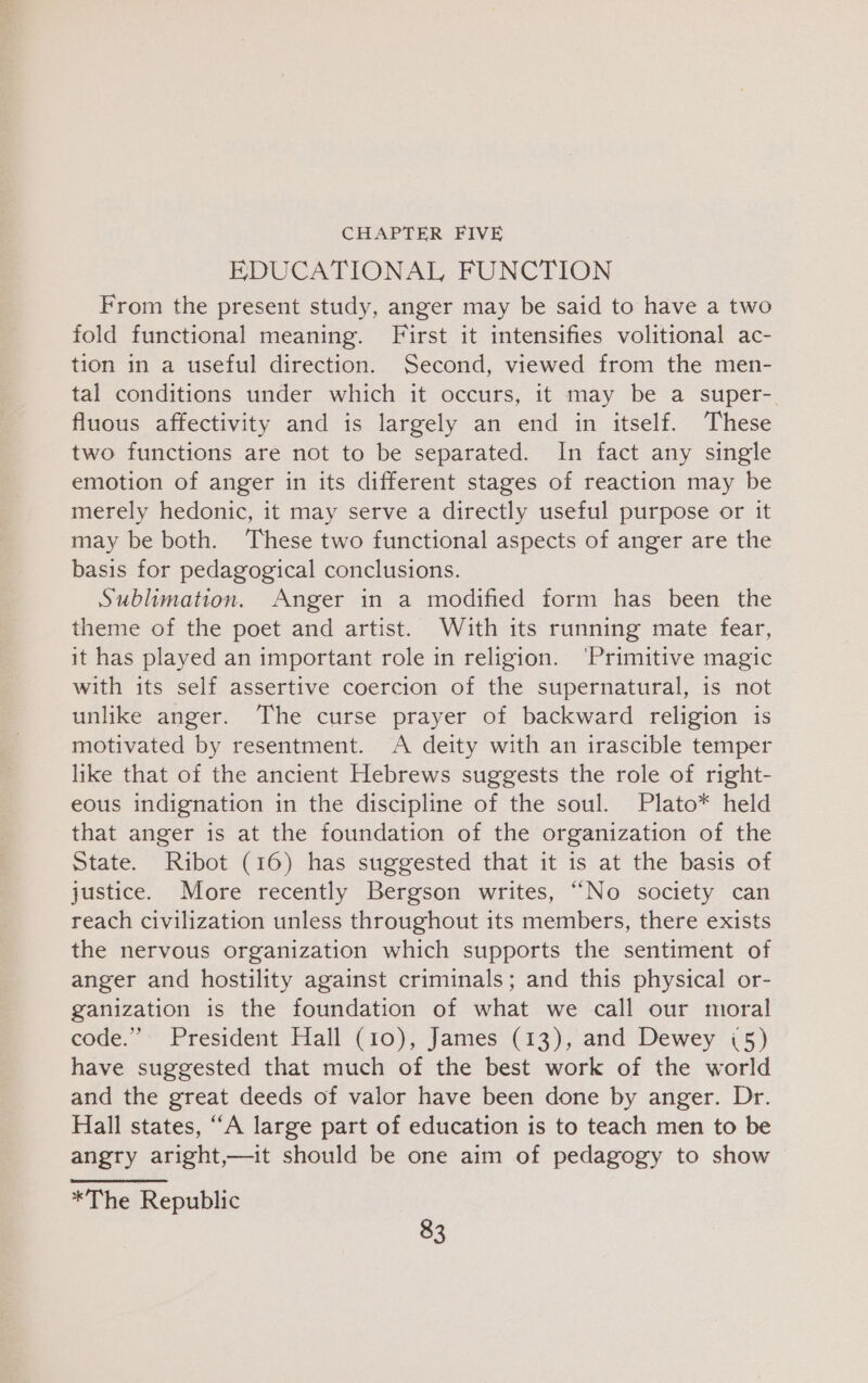 CHAPTER FIVE EDUCATIONAL FUNCTION From the present study, anger may be said to have a two fold functional meaning. First it intensifies volitional ac- tion in a useful direction. Second, viewed from the men- tal conditions under which it occurs, it may be a super- fluous affectivity and is largely an end in itself. These two functions are not to be separated. In fact any single emotion of anger in its different stages of reaction may be merely hedonic, it may serve a directly useful purpose or it may be both. These two functional aspects of anger are the basis for pedagogical conclusions. Sublimation. Anger in a modified form has been the theme of the poet and artist. Wauth its running mate fear, it has played an important role in religion. ‘Primitive magic with its self assertive coercion of the supernatural, is not unlike anger. The curse prayer of backward religion is motivated by resentment. A deity with an irascible temper like that of the ancient Hebrews suggests the role of right- eous indignation in the discipline of the soul. Plato* held that anger is at the foundation of the organization of the State. Ribot (16) has suggested that it is at the basis of justice. More recently Bergson writes, “No society can reach civilization unless throughout its members, there exists the nervous organization which supports the sentiment of anger and hostility against criminals; and this physical or- ganization is the foundation of what we call our moral code.” President Hall (10), James (13), and Dewey (5) have suggested that much of the best work of the world and the great deeds of valor have been done by anger. Dr. Hall states, “A large part of education is to teach men to be angry aright,—it should be one aim of pedagogy to show *The Republic