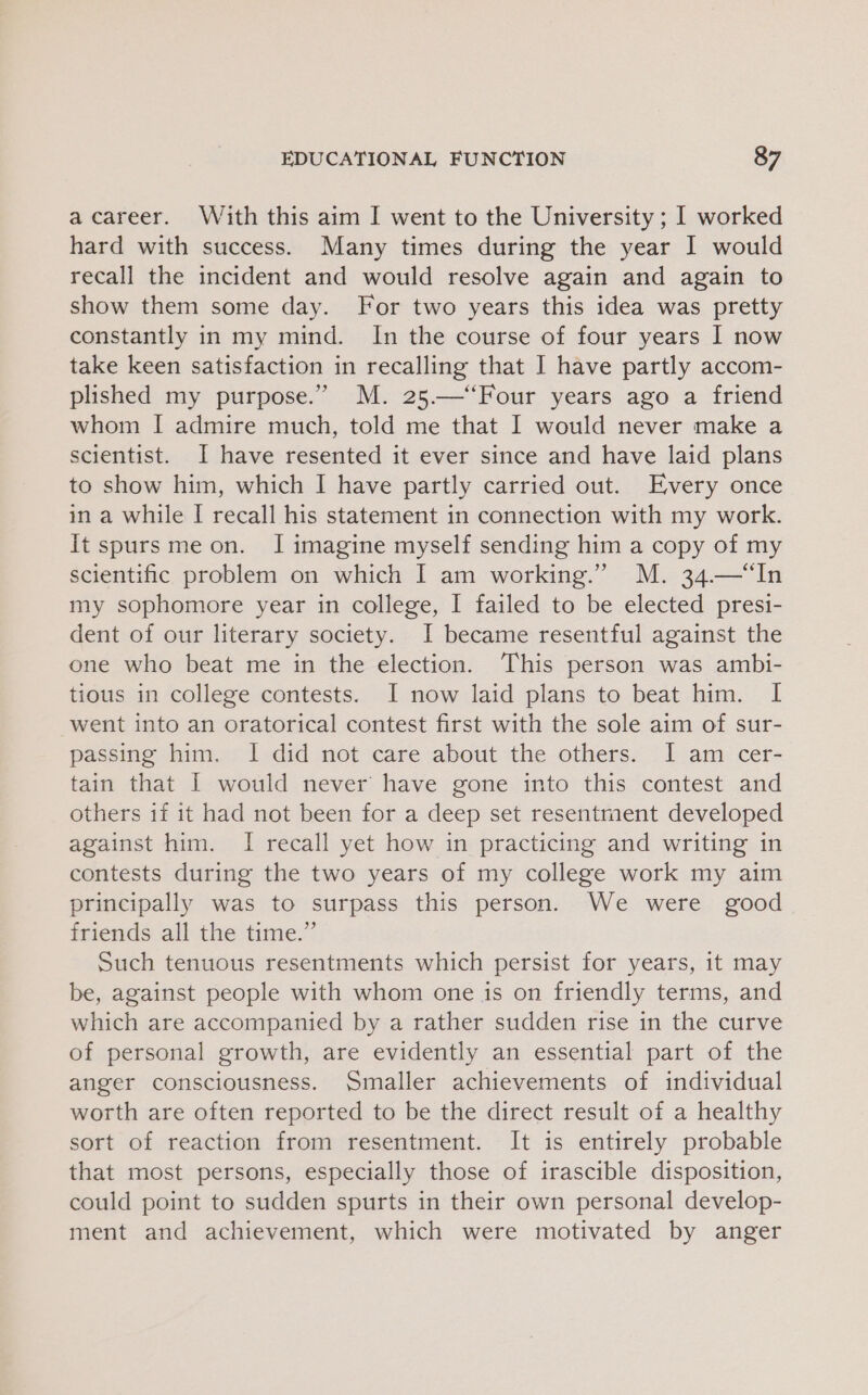 a career. With this aim I went to the University; I worked hard with success. Many times during the year I would recall the incident and would resolve again and again to show them some day. For two years this idea was pretty constantly in my mind. In the course of four years I now take keen satisfaction in recalling that I have partly accom- plished my purpose.” M. 25.—‘Four years ago a friend whom I admire much, told me that I would never make a scientist. I have resented it ever since and have laid plans to show him, which I have partly carried out. Every once in a while I recall his statement in connection with my work. It spurs me on. I imagine myself sending him a copy of my scientific problem on which I am working.” M. 34.—“In my sophomore year in college, I failed to be elected presi- dent of our literary society. I became resentful against the one who beat me in the election. This person was ambi- tious in college contests. I now laid plans to beat him. I went into an oratorical contest first with the sole aim of sur- passing him. I did not care about the others. I am cer- tain that [ would never’ have gone into this contest and others if it had not been for a deep set resentment developed against him. I recall yet how in practicing and writing in contests during the two years of my college work my aim principally was to surpass this person. We were good friends all the time.” Such tenuous resentments which persist for years, it may be, against people with whom one is on friendly terms, and which are accompanied by a rather sudden rise in the curve of personal growth, are evidently an essential part of the anger consciousness. Smaller achievements of individual worth are often reported to be the direct result of a healthy sort of reaction from resentment. It is entirely probable that most persons, especially those of irascible disposition, could point to sudden spurts in their own personal develop- ment and achievement, which were motivated by anger
