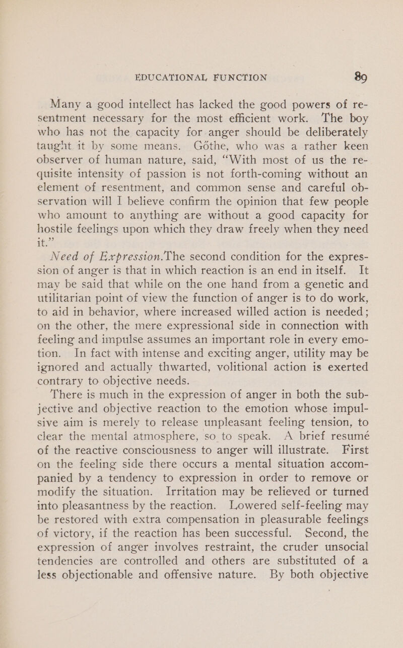 Many a good intellect has lacked the good powers of re- sentment necessary for the most efficient work. The boy who has not the capacity for.anger should be deliberately taugnt. it by some means. Gdthe, who was a rather keen observer of human nature, said, ‘““With most of us the re- quisite intensity of passion is not forth-coming without an element of resentment, and common sense and careful ob- servation will I believe confirm the opinion that few people who amount to anything are without a good capacity for hostile feelings upon which they draw freely when they need ie Need of Expression.The second condition for the expres- sion of anger is that in which reaction is an end in itself. It may be said that while on the one hand from a genetic and utilitarian point of view the function of anger is to do work, to aid in behavior, where increased willed action is needed; on the other, the mere expressional side in connection with feeling and impulse assumes an important role in every emo- tion. In fact with intense and exciting anger, utility may be ignored and actually thwarted, volitional action is exerted contrary to objective needs. There is much in the expression of anger in both the sub- jective and objective reaction to the emotion whose impul- sive aim is merely to release unpleasant feeling tension, to clear the mental atmosphere, so to speak. A brief resumé of the reactive consciousness to anger will illustrate. First on the feeling side there occurs a mental situation accom- panied by a tendency to expression in order to remove or modify the situation. Irritation may be relieved or turned into pleasantness by the reaction. Lowered self-feeling may be restored with extra compensation in pleasurable feelings of victory, if the reaction has been successful. Second, the expression of anger involves restraint, the cruder unsocial tendencies are controlled and others are substituted of a less objectionable and offensive nature. By both objective