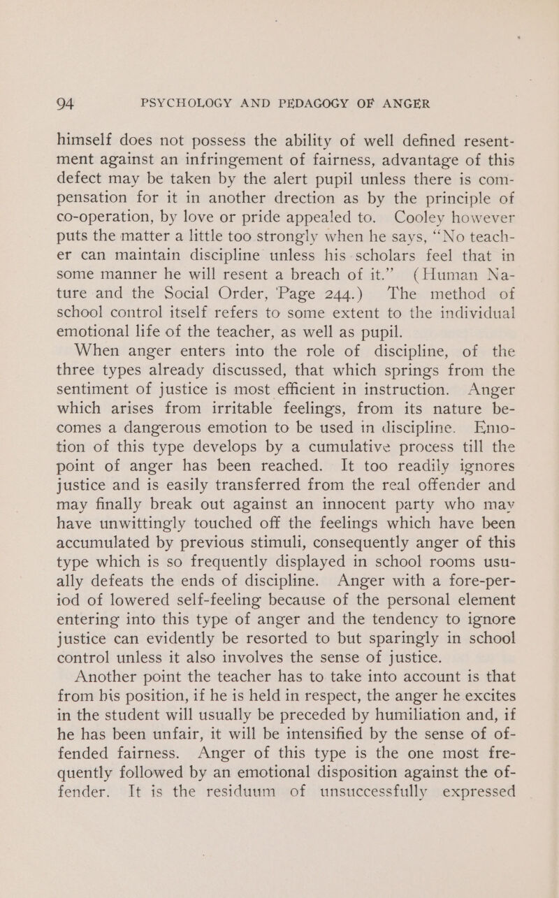 himself does not possess the ability of well defined resent- ment against an infringement of fairness, advantage of this defect may be taken by the alert pupil unless there is com- pensation for it in another drection as by the principle of co-operation, by love or pride appealed to. Cooley however puts the matter a little too strongly when he says, “No teach- er can maintain discipline unless his scholars feel that in some manner he will resent a breach of it.” (Human Na- ture and the Social Order, ‘Page 244.) The method of school control itself refers to some extent to the individual emotional life of the teacher, as well as pupil. When anger enters into the role of discipline, of the three types already discussed, that which springs from the sentiment of justice is most efficient in instruction. Anger which arises from irritable feelings, from its nature be- comes a dangerous emotion to be used in discipline. Emio- tion of this type develops by a cumulative process till the point of anger has been reached. It too readily ignores justice and is easily transferred from the real offender and may finally break out against an innocent party who mav have unwittingly touched off the feelings which have been accumulated by previous stimuli, consequently anger of this type which is so frequently displayed in school rooms usu- ally defeats the ends of discipline. Anger with a fore-per- iod of lowered self-feeling because of the personal element entering into this type of anger and the tendency to ignore justice can evidently be resorted to but sparingly in school control unless it also involves the sense of justice. Another point the teacher has to take into account is that from his position, if he is held in respect, the anger he excites in the student will usually be preceded by humiliation and, if he has been unfair, it will be intensified by the sense of of- fended fairness. Anger of this type is the one most fre- quently followed by an emotional disposition against the of- fender. It is the residuum of unsuccessfully expressed