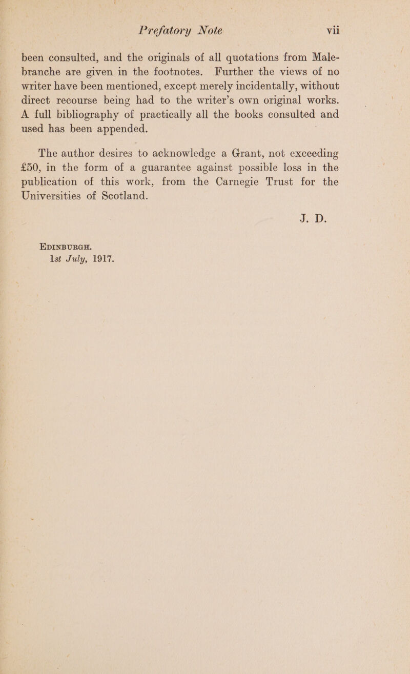 been consulted, and the originals of all quotations from Male- branche are given in the footnotes. Further the views of no writer have been mentioned, except merely incidentally, without direct recourse being had to the writer’s own original works. A full bibliography of practically all the books poneuive and used has been lam The author desires to acknowledge a Grant, not exceeding £50, in the form of a guarantee against possible loss in the publication of this work, from the Carnegie Trust for the Universities of Scotland. J. D. EDINBURGH. lst July, 1917.