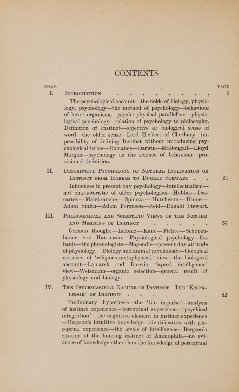 II. IIT. IV. CONTENTS INTRODUCTION : : : The psychological Ved fields of cialien, physio- logy, psychology—the method of psychology—behaviour of lower organisms—psycho-physical parallelism—physio- logical psychology—trelation of psychology to philosophy. Definition of Instinct—objective or biological sense of word—the older sense—Lord Herbert of Cherbury—im- possibility of defining Instinct without introducing psy- chological terms—Romanes—Darwin—McDougall—Lloyd Morgan—psychology as the science of behaviour—pro- visional definition. DESCRIPTIVE PSYCHOLOGY OF NATURAL INCLINATION OR Instinct FROM HOBBES TO DUGALD STEWART Influences in present day psychology—intellectualism— not characteristic of older psychologists—Hobbes—Des- cartes — Malebranche — Spinoza — Hutcheson — Hume — Adam Smith—Adam Ferguson—Reid—Dugald Stewart. PHILOSOPHICAL AND SCIENTIFIC VIEWS OF THE NATURE AND MEANING OF INSTINCT German thought— Leibniz—Kant—F ‘chien Sonnet hauer—von Hartmann. Physiological psychology—Ca- banis—the phrenologists—Magendie—present day attitude of physiology. Biology and animal psychology—biological criticism of ‘religious-metaphysical’ view—the biological account—Lamarck and Darwin—‘lapsea intelligence’ view—Weismann—organic selection—general result of physiology and biology. THE PsyCHOLOGICAL NATURE OF INSTINCT—THE ‘KNnow- LEDGE’ OF INSTINCT Preliminary bypothesis—the “life tie *—analysis of instinct experience—perceptual experience—‘ psychical integration’—the cognitive element in instinct-experience —Bergson’s intuitive knowledge—identification with per- ceptual experience—the levels of: intelligence—Bergson’s citation of the hunting instinct of Ammophila—no evi- dence of knowledge other than the knowledge of perceptual 21 57 82