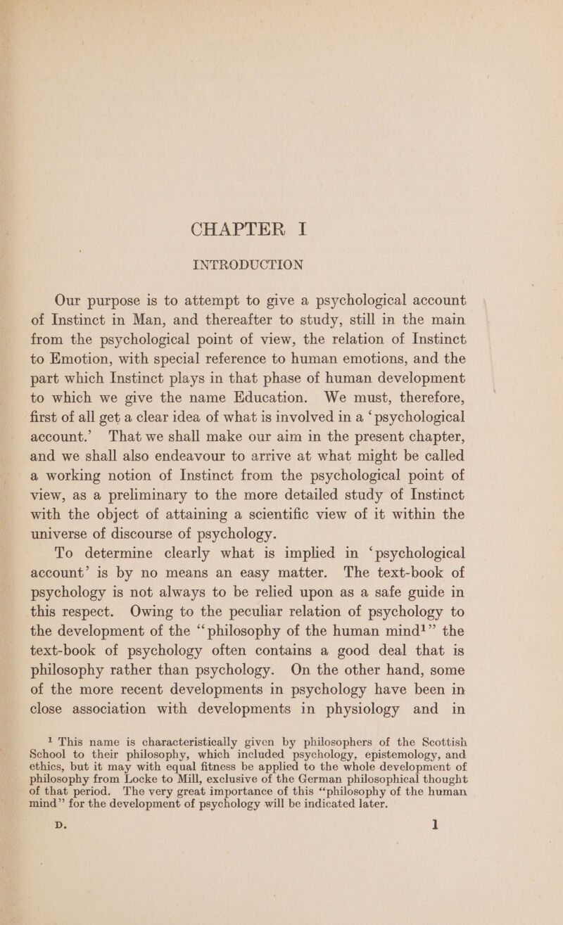 INTRODUCTION Our purpose is to attempt to give a psychological account of Instinct in Man, and thereafter to study, still in the main from the psychological point of view, the relation of Instinct to Emotion, with special reference to human emotions, and the part which Instinct plays in that phase of human development to which we give the name Education. We must, therefore, first of all get a clear idea of what is involved in a “psychological account. That we shall make our aim in the present chapter, and we shall also endeavour to arrive at what might be called a working notion of Instinct from the psychological point of view, as a preliminary to the more detailed study of Instinct with the object of attaiming a scientific view of it within the universe of discourse of psychology. To determine clearly what is implied in ‘psychological account’ is by no means an easy matter. The text-book of psychology is not always to be relied upon as a safe guide in this respect. Owing to the peculiar relation of psychology to the development of the “philosophy of the human mind!” the text-book of psychology often contains a good deal that is philosophy rather than psychology. On the other hand, some of the more recent developments in psychology have been in close association with developments in physiology and in 1 This name is characteristically given by philosophers of the Scottish School to their philosophy, which included psychology, epistemology, and ethics, but it may with equal fitness be applied to the whole development of philosophy from Locke to Mill, exclusive of the German philosophical thought - of that period. The very great importance of this “philosophy of the human mind’”’ for the development of psychology will be indicated later. D. 1